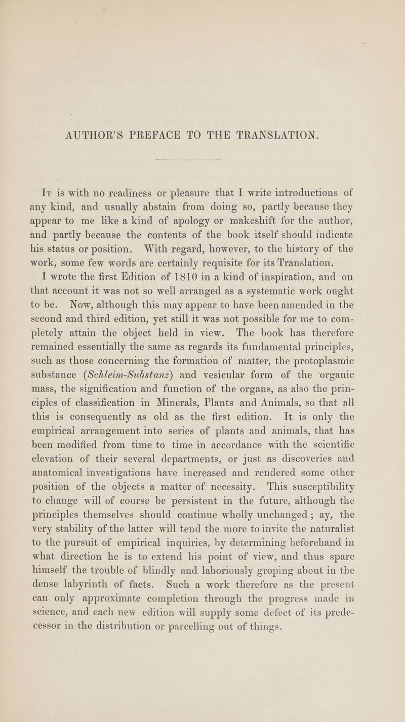Iv is with no readiness or pleasure that I write introductions of any kind, and usually abstain from doing so, partly because they appear to me like a kind of apology or makeshift for the author, and partly because the contents of the book itself should indicate his status or position. With regard, however, to the history of the work, some few words are certainly requisite for its Translation. I wrote the first Edition of 1810 in a kind of inspiration, and on that account it was not so well arranged as a systematic work ought to be. Now, although this may appear to have been amended in the second and third edition, yet still it was not possible for me to com- pletely attain the object held in view. The book has therefore remained essentially the same as regards its fundamental principles, such as those concerning the formation of matter, the protoplasmic substance (Schleim-Substanz) and vesicular form of the ‘organic mass, the signification and function of the organs, as also the prin- ciples of classification in Minerals, Plants and Animals, so that all this is consequently as old as the first edition. It is only the empirical arrangement into series of plants and animals, that has been modified from time to time in accordance with the scientific elevation of their several departments, or just as discoveries and anatomical investigations have increased and rendered some other position of the objects a matter of necessity. This susceptibility to change will of course be persistent in the future, although the principles themselves should continue wholly unchanged; ay, the very stability of the latter will tend the more to invite the naturalist to the pursuit of empirical inquiries, by determining beforehand in what direction he is to extend his point of view, and thus spare himself the trouble of blindly and laboriously groping about in the dense labyrinth of facts. Such a work therefore as the present can only approximate completion through the progress made in science, and each new edition will supply some defect of its prede- cessor in the distribution or parcelling out of things.