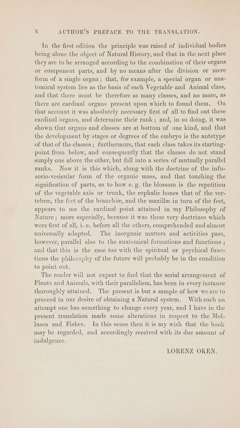 In the first edition the principle was raised of individual bodies being alone the object of Natural History, and that in the next place they are to be arranged according to the combination of their organs or component parts, and by no means after the division or mere form of a single organ; that, for example, a special organ or ana- tomical system lies as the basis of each Vegetable and Animal class, and that there must be therefore as many classes, and no more, as there are cardinal organs present upon which to found them. On that account it was absolutely necessary first of all to find out these cardinal organs, and determine their rank ; and, in so doing, it was shown that organs and classes are at bottom of one kind, and that the development by stages or degrees of the embryo is the antetype of that of the classes ; furthermore, that each class takes its starting- point from below, and consequently that the classes do not stand simply one above the other, but fall into a series of mutually parallel ranks. Now it is this which, along with the doctrine of the infu- sorio-vesicular form of the organic mass, and that touching the signification of parts, as to how e.g. the blossom is the repetition of the vegetable axis or trunk, the cephalic bones that of the ver- tebree, the feet of the branchie, and the maxille in turn of the feet, appears to me the cardinal point attained in my Philosophy of Nature; more especially, because it was these very doctrines which were first of all, i. e. before all the others, comprehended and almost universally adopted. The inorganic matters and activities pass, however, parallel also to the anatomical formations and functions ; and that this is the case too with the spiritual or psychical func- tions the philosophy of the future will probably be in the condition to point out. The reader will not expect to find that the serial arrangement of Plants and Animals, with their parallelism, has been in every instance thoroughly attained. The present is but a sample of how weare to proceed in our desire of obtaining a Natural system. Withsuch an attempt one has something to change every year, and I have in the present translation made some alterations in respect to the Mol- lusca and Fishes. In this sense then it is my wish that the book may be regarded, and accordingly received with its due amount of indulgence. LORENZ OKEN,