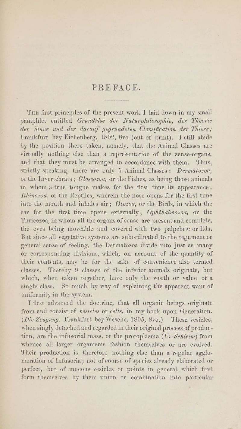 PREFACE. THE first principles of the present work I laid down in my small pamphlet entitled Grundriss der Naturphilosophie, der Theorie der Sinne und der darauf gegrundeten Classification der Thiere ; Frankfurt bey Eichenberg, 1802, 8vo (out of print). I still abide by the position there taken, namely, that the Animal Classes are virtually nothing else than a representation of the sense-organs, and that they must be arranged in accordance with them. Thus, strictly speaking, there are only 5 Animal Classes: Dermatozoa, or the Invertebrata ; Glossozoa, or the Fishes, as being those animals in whom a true tongue makes for the first time its appearance ; Rhinozoa, or the Reptiles, wherein the nose opens for the first time into the mouth and inhales air; Otozoa, or the Birds, in which the ear for the first time opens externally; Ophthalmozoa, or the Thricozoa, in whom all the organs of sense are present and complete, the eyes being moveable and covered with two palpebree or lids. But since all vegetative systems are subordinated to the tegument or general sense of feeling, the Dermatozoa divide into just as many or corresponding divisions, which, on account of the quantity of their contents, may be for the sake of convenience also termed classes. Thereby 9 classes of the inferior animals originate, but which, when taken together, have only the worth or value of a single class. So much by way of explaining the apparent want of uniformity in the system. I first advanced the doctrine, that all organic beings originate from and consist of vesicles or cells, in my book upon Generation. (Die Zeugung. Frankfurt bey Wesche, 1805, 8vo.) These vesicles, when singly detached and regarded in their original process of produc- tion, are the infusorial mass, or the protoplasma (Ur-Schleim) from whence all larger organisms fashion themselves or are evolved. Their production is therefore nothing else than a regular agglo- meration of Infusoria; not of course of species already elaborated or perfect, but of mucous vesicles or points in general, which first form themselves by their union or combination into particular
