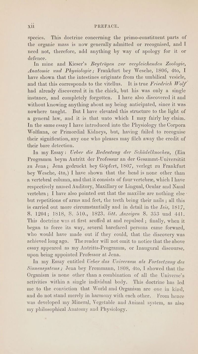 species. This doctrine concerning the primo-constituent parts of the organic mass is now generally admitted or recognised, and I need not, therefore, add anything by way of apology for it or defence. In mine and Kieser’s Beytrigen zur vergleichenden Zoologie, Anatomie und Physiologie; Frankfurt bey Wesche, 1806, 4to, I have shown that the intestines originate from the umbilical vesicle, and that this corresponds to the vitellus. It is true Friedrich Wolf had already discovered it in the chick, but his was only a single instance, and completely forgotten. I have also discovered it and without knowing anything about my being anticipated, since it was nowhere taught. But I have elevated this structure to the light of a general law, and it is that unto which I may fairly lay claim. In the same essay I have introduced into the Physiology the Corpora Wolfiana, or Primordial Kidneys, but; having failed to recognise their signification, any one who pleases may filch away the credit of their bare detection. In my Essay: Ueber die Bedeutung der Schiidelknochen, (Kin Programm beym Antritt der Professur an der Gesammt-Universitiit zu Jena; Jena gedruckt bey Gopfert, 1507, verlegt zu Frankfurt bey Wesche, 4to,) I have shown that the head is none other than a vertebral column, and that it consists of four vertebree, which I have respectively named Auditory, Maxillary or Lingual, Ocular and Nasal vertebra; I have also pointed out that the maxille are nothing else but repetitions of arms and feet, the teeth being their nails ; all this is carried out more circumstantially and in detail in the Jszs, 1817, S. 1204; 1818,S. 510., 1823, litt. Anzeigen S. 353 und 441, This doctrine was at first scoffed at and repulsed ; finally, when it began to force its way, several barefaced persons came forward, who would have made out if they could, that the discovery was achieved longago. The reader will not omit to notice that the above essay appeared as my Antritts-Programm, or Inaugural discourse, upon being appointed Professor at Jena. In my Essay entitled Ueber das Universum als Fortsetzung des Sinnensystems ; Jena bey Frommann, 1808, 4to, I showed that the Organism is none other than a combination of all the Universe’s activities within a single individual body. This doctrine has led me to the conviction that World and Organism are one in kind, and do not stand merely in harmony with each other. From hence was developed my Mineral, Vegetable and Animal system, as also my philosophical Anatomy and Physiology.