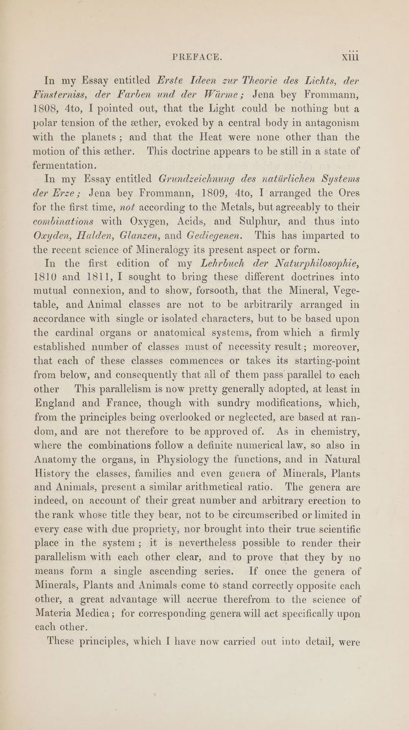 In my Essay entitled Hrste Ideen zur Theorie des Lichts, der Finsterniss, der Farben und der Wirme; Jena bey Frommann, 1808, 4to, I pointed out, that the Light could be nothing but a polar tension of the ether, evoked by a central body in antagonism with the planets; and that the Heat were none other than the motion of this ether. This doctrine appears to be still in a state of fermentation. In my Essay entitled Grundzeichnung des natiirlichen Systems der Hrze; Jena bey Frommann, 1809, 4to, I arranged the Ores for the first time, not according to the Metals, but agreeably to their combinations with Oxygen, Acids, and Sulphur, and thus into Oxyden, Halden, Glanzen, and Gediegenen. This has imparted to the recent science of Mineralogy its present aspect or form. In the first edition of my Lehrbuch der Naturphilosophie, 1810 and 1811, I sought to bring these different doctrines into mutual connexion, and to show, forsooth, that the Mineral, Vege- table, and Animal classes are not to be arbitrarily arranged in accordance with single or isolated characters, but to be based upon the cardinal organs or anatomical systems, from which a firmly established number of classes must of necessity result; moreover, that each of these classes commences or takes its starting-point from below, and consequently that all of them pass parallel to each other This parallelism is now pretty generally adopted, at least in England and France, though with sundry modifications, which, from the principles being overlooked or neglected, are based at ran- dom, and are not therefore to be approved of. As in chemistry, where the combinations follow a definite numerical law, so also in Anatomy the organs, in Physiology the functions, and in Natural History the classes, families and even genera of Minerals, Plants and Animals, present a similar arithmetical ratio. The genera are indeed, on account of their great number and arbitrary erection to the rank whose title they bear, not to be circumscribed or limited in every case with due propriety, nor brought into their true scientific place in the system; it is nevertheless possible to render their parallelism with each other clear, and to prove that they by no means form a single ascending series. If once the genera of Minerals, Plants and Animals come to stand correctly opposite each other, a great advantage will accrue therefrom to the science of Materia Medica; for corresponding genera will act specifically upon each other, These principles, which I have now carried out into detail, were