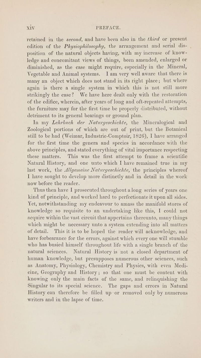 retained in the second, and have been also in the third or present edition of the Physiophilosophy, the arrangement and serial dis- , position of the natural objects having, with my increase of know- ledge and concomitant views of things, been amended, enlarged or diminished, as the case might require, especially in the Mineral, Vegetable and Animal systems. I am very well aware that there is many an object which does not stand in its right place; but where again is there a single system in which this is not still more strikingly the case? We have here dealt only with the restoration of the edifice, wherein, after years of long and oft-repeated attempts, the furniture may for the first time be properly distributed, without detriment to its general bearings or ground plan. In my Lehrbuch der Naturgeschichte, the Mineralogical and Zoological portions of which are out of print, but the Botanical still to be had (Weimar, Industrie-Comptoir, 1826), I have arranged for the first time the genera and species in accordance with the above: principles, and stated everything of vital importance respecting these matters. This was the first attempt to frame a scientific Natural History, and one unto which I have remained true in my last work, the Allgemeine Naturgeschichte, the principles whereof I have sought to develop more distinctly and in detail in the work now before the reader. Thus then have I prosecuted throughout along series of years one kind of principle, and worked hard to perfectionate it upon all sides. Yet, notwithstanding my endeavour to amass the manifold stores of knowledge so requisite to an undertaking lke this, I could not acquire within the vast circuit that appertains thereunto, many things which might be necessary unto a system extending into all matters of detail. This it is to be hoped the reader will acknowledge, and have forbearance for the errors, against which every one will stumble who has busied himself throughout life with a single branch of the natural sciences. Natural History is not a closed department of human knowledge, but presupposes numerous other sciences, such as Anatomy, Physiology, Chemistry and Physics, with even Medi- cine, Geography and History; so that one must be content with knowing only the main facts of the same, and relinquishing the Singular to its special science. The gaps and errors in Natural History can therefore be filled up-or removed only by numerous writers and in the lapse of time.