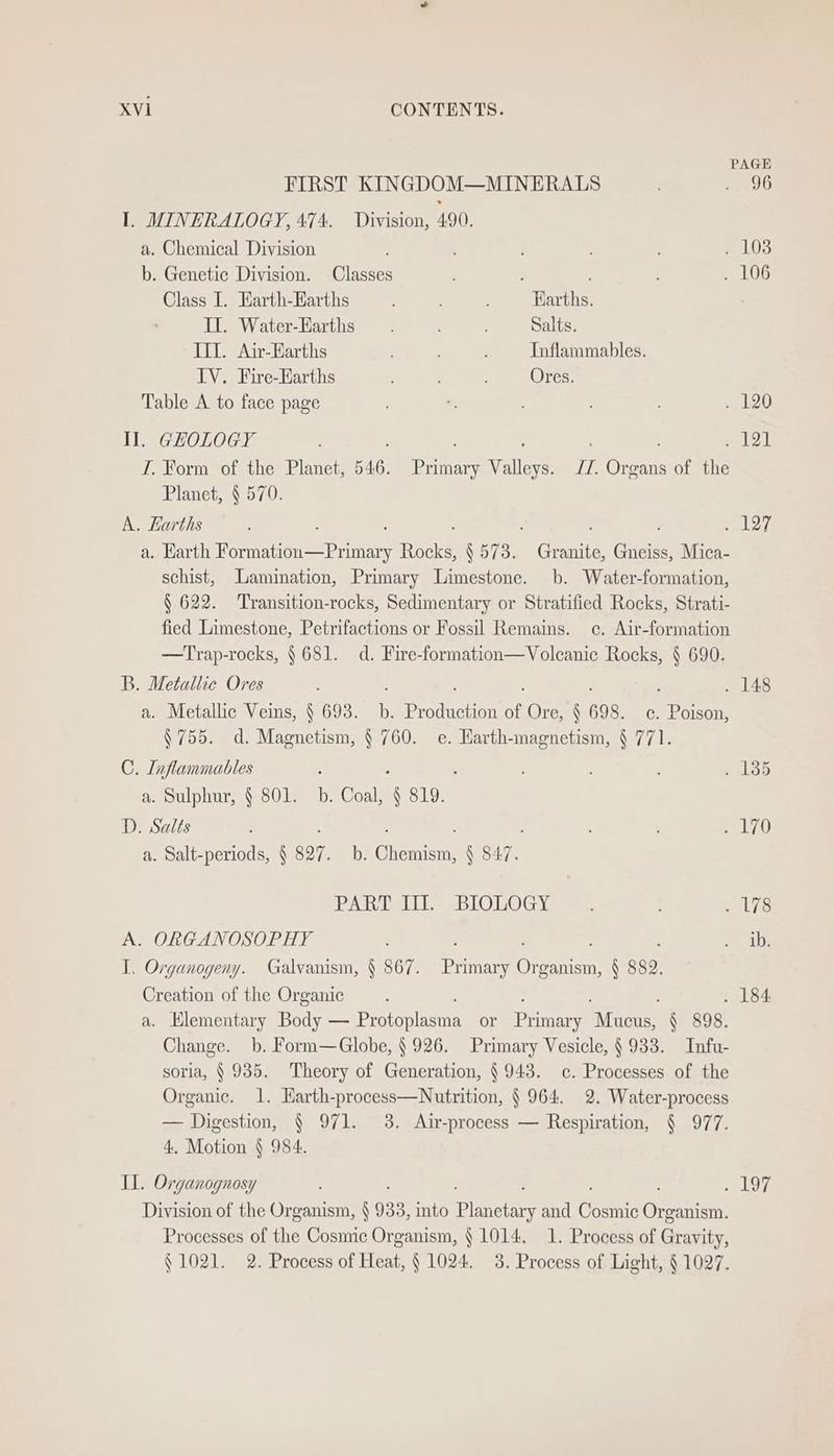 PAGE FIRST KINGDOM—MINERALS Bt) I. MINERALOGY, 474. Division, 490. a. Chemical Division ; . 103 b. Genetic Division. Classes . 106 Class I. Harth-EKarths ! Earths. II. Water-Earths Salts. ITI. Air-Earths , Inflammables. IV. Fire-Earths ; Ores. Table A to face page ¥, . 120 Il. GHOLOGY ; : lal I. Form of the Planet, 546. Primary Valleys. JZ. Organs of the Planet, § 570. A. Earths ; ; y aleve a. Harth eee ae Tock N 573. Granite, Gneiss, Mica- schist, Lamination, Primary Limestone. b. Water-formation, § 622. Transition-rocks, Sedimentary or Stratified Rocks, Strati- fied Limestone, Petrifactions or Fossil Remains. ce. Air-formation —Trap-rocks, § 681. d. Fire-formation—Volcanie Rocks, § 690. B. Metallic Ores : . 148 a. Metallic Veins, § 693. b. Production of Ore, § 698. c. Poison, § 755. d. Magnetism, § 760. e. Harth-magnetism, § 771. C. Inflammables . ; ; : . 135 a. Sulphur, § 801. b. Coal, § 819. D. Salts : Ls) a. Salt-periods, § go7. b. Chemism, § 847. PATEL eBLOLOG Ys ee eM ps: A. ORGANOSOPHY Silt I. Organogeny. Galvanism, § 867. oe eres § a) Creation of the Organic ; . 184 a. Hlementary Boa espera or meinen hehe, § 898. Change. b. Form—Globe, § 926. Primary Vesicle, § 938. Infu- soria, § 935. Theory of Generation, § 943. c. Processes of the Organic. 1. Harth-process—Nutrition, § 964. 2. Water-process — Digestion, § 971. 3. Air-process — Respiration, § 977. 4. Motion § 984. IL. Organognosy ea ye Division of the Organism, § 933, into Tlanetary and Cone Grama Processes of the Cosmic Organism, } 1014, 1. Process of Gravity, § 1021. 2. Process of Heat, § 1024. 3. Process of Light, § 1027.