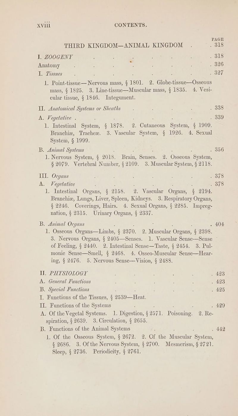 PAGE THIRD KINGDOM—ANIMAL KINGDOM . . 318 I. ZOOGENY 5 ; . . 318 Anatomy . os . , 326 I. Tissues : ari 1. Point-tissue— Nervous mass, § 1801. 2. Globe-tissue—Osseous mass, § 1825. 3. Line-tissue—Muscular mass, § 1835. 4. Vesi- cular tissue, § 1846. Integument,. II. Anatomical Systems or Sheaths , ; : . 338 A. Vegetutive . ; : . 339 1. Intestinal tity N 187 8. 2. Cutaneous System, § 1909. Branchie, Trachese. 38. Vascular System, § 1926. 4. Sexual System, § 1999. B. Animal Systems , ; . 356 1. Nervous System, § 2018. Brain, Senses. 2. Osseous System, § 2079. Vertebral Number, § 2109. 3. Muscular System, § 2118. III. Organs , ; . 378 A. Vegetative , : : . 378 1. Intestinal Organs, § 2158. 2. Vascular Organs, § 2194. Branchie, Lungs, Liver, Spleen, Kidneys. 3. Respiratory Organs, § 2246. Coverings, Hairs. 4. Sexual Organs, § 2285. Impreg- nation, § 2315. Urimary Organs, § 2337. B. Animal Organs - 404: 1. Osseous Chopin § 2370. 2. Muscular Organs, § 2398. 3. Nervous Organs, § 2405—Senses. 1. Vascular Sense-—Sense of Feeling, § 2440. 2. Intestinal Sense—Taste, § 2454. 3. Pul- monic Sense—Smell, § 2468. 4. Osseo-Muscular Sense—Hear- ing, § 2476. 5. Nervous Sense—Vision, § 2488. Il. PHY STOLOGY ; . 423 A. General Functions ; : . 423 B. Special Functions ; . 425 I. Functions of the Tissues, § 2539—Heat. II. Functions of the Systems ; . 429 A. Of the Vegetal Systems. 1. Digestion, § 2571. Poisoning. 2. Re- spiration, § 2639. 3. Circulation, § 2655. B. Functions of the Animal Systems : . 442 1. Of the Osseous System, § 2672. 2. Of the Muscular System, § 2686. 3. Of the Nervous System, § 2700. Mesmerism, § 2721. Sleep, § 2736. Periodicity, § 2761.