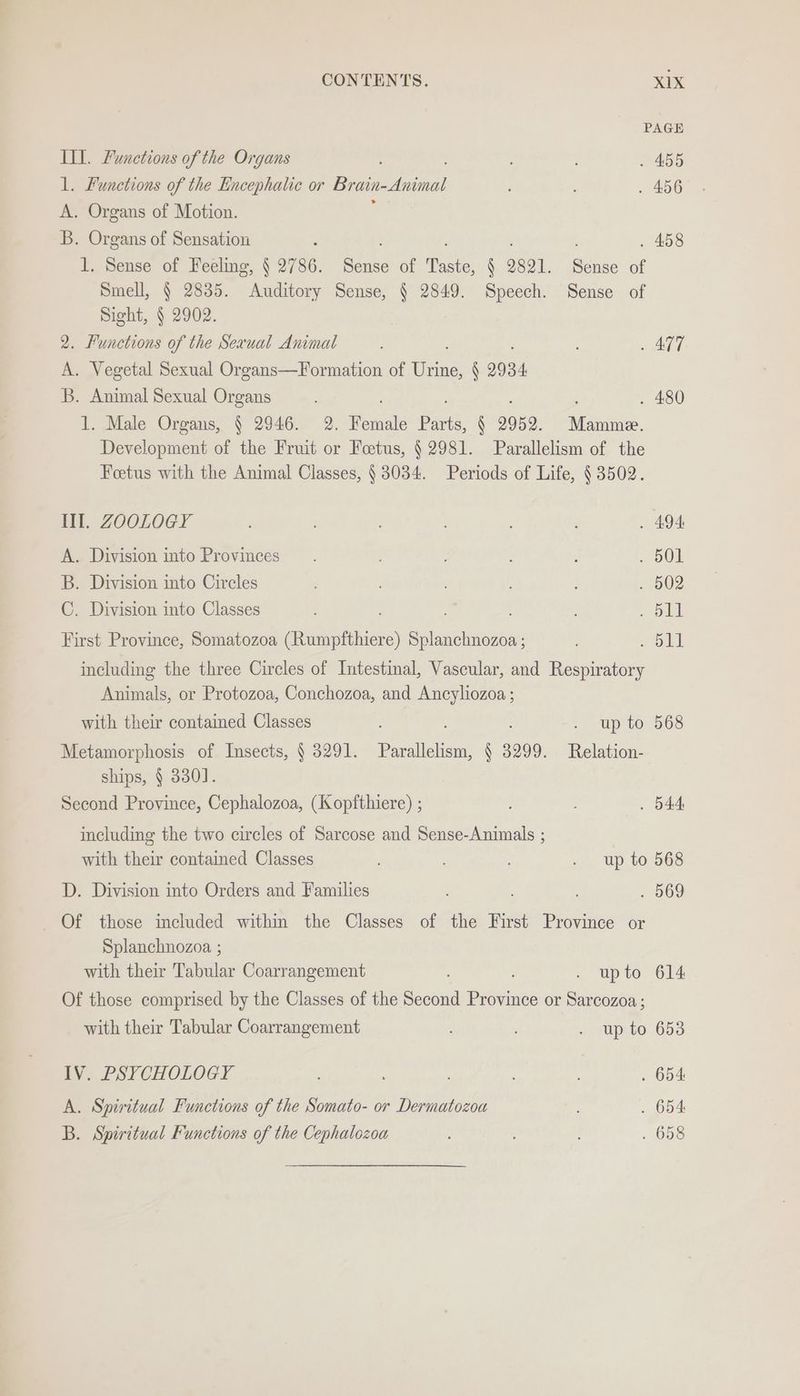 PAGE Ill. Functions of the Organs . 455 1. Functions of the Encephatic or Brain-Animal . 456 A. Organs of Motion. B. Organs of Sensation : . 458 1. Sense of Feeling, § 2786. Sense of Taste, § 2821. Sense of Smell, § 2835. Auditory Sense, § 2849. Speech. Sense of Sight, § 2902. 2. Functions of the Sexual Animal . 477 A. Vegetal Sexual Organs—Formation of eee § 2934 B. Animal Sexual Organs ; ; . 480 1. Male Organs, § 2946. 2. Female Parts, § 2952. Mamme. Development of the Fruit or Foetus, § 2981. Parallelism of the Feetus with the Animal Classes, § 3034. Periods of Life, § 3502. Ill. ZOOLOGY . 494 A. Division into Provinces. : . 501 B. Division into Circles ; : . 502 C. Division into Classes , eat First Province, Somatozoa (Rumpfthiere) Splanchnozoa ; , Soll including the three Circles of Intestinal, Vascular, and Respiratory Animals, or Protozoa, Conchozoa, and Ancyliozoa ; with their contained Classes . upto 568 Metamorphosis of Insects, § 3291. Parallelism, 63 3299. Relation- ships, § 330]. Second Province, Cephalozoa, (Kopfthiere) ; . 544 including the two circles of Sarcose and Sense-Animals ; with their contained Classes ; . up to 568 D. Division into Orders and Families ; . 569 Of those included within the Classes of the First Province or Splanchnozoa ; with their Tabular Coarrangement . upto 614 Of those comprised by the Classes of the Second Province or Sarcozoa ; with their Tabular Coarrangement . up to 653 IV. PSYCHOLOGY ; ’ . 654 A. Spiritual Functions of the Somato- or Dermatozoa . 654 B. Spiritual Functions of the Cephalozoua ; . 658
