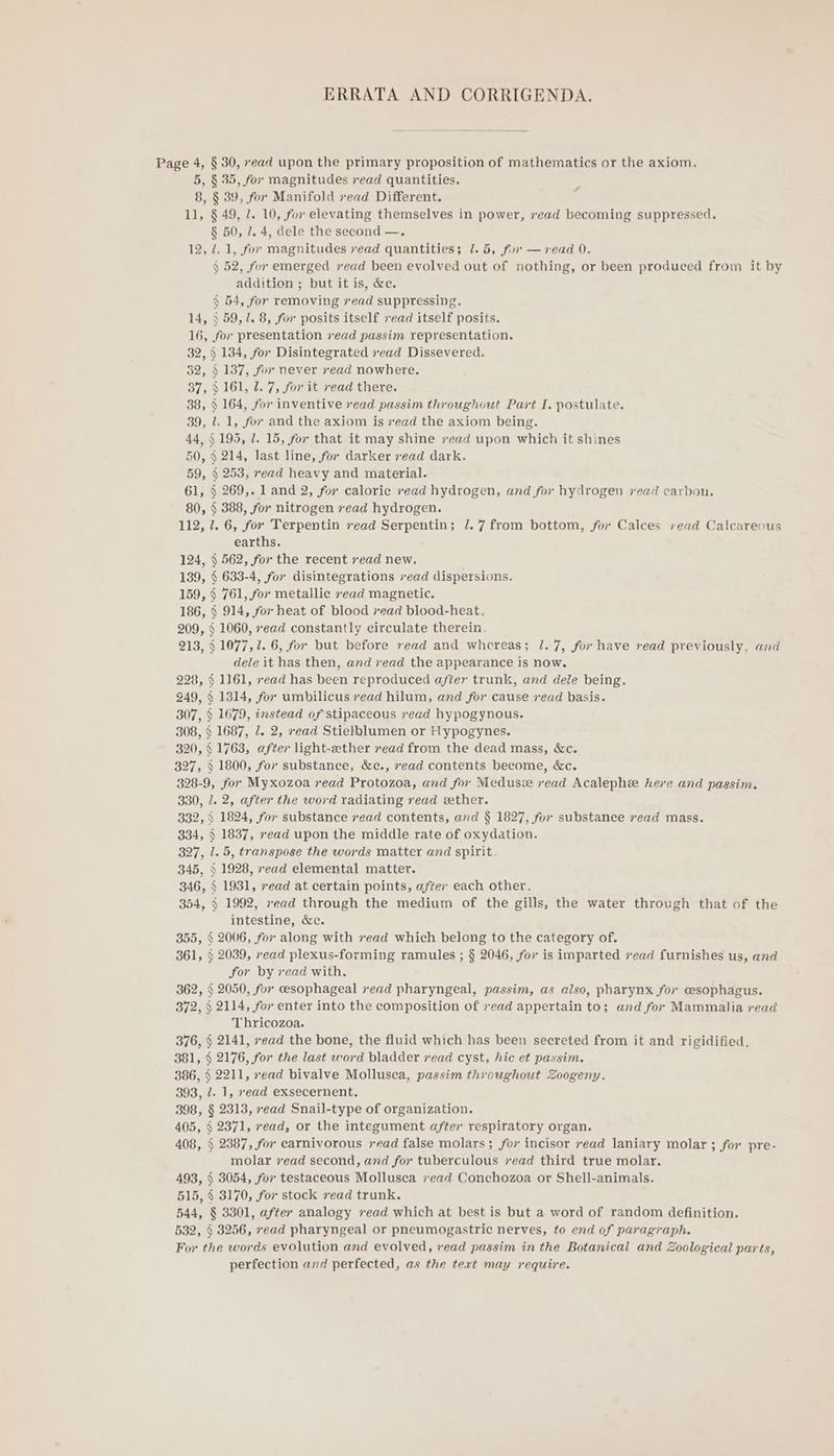 ERRATA AND CORRIGENDA. Page 4, § 30, ead upon the primary proposition of mathematics or the axiom. 5, § 35, for magnitudes vead quantities. 8, § 39, for Manifold read Different. 11, § 49, 7. 10, for elevating themselves in power, vead becoming suppressed. § 50, 7. 4, dele the second —. 12, 2. 1, for magnitudes read quantities; 7.5, for —vread 0. § 52, for emerged sead been evolved out of nothing, or been produced from it by addition ; but it is, &amp;e. § 54, for removing vead suppressing. 14, 3 59,7. 8, for posits itself ead itself posits. 16, for presentation vead passim representation. 32, § 134, for Disintegrated ead Dissevered. 32, § 137, for never read nowhere. 37, § 161, 2. 7, for it read there. 38, § 164, for inventive vead passim throughout Part I. postulate. 39, 1. 1, for and the axiom is sead the axiom being. 44, $195, 7. 15, for that it may shine vead upon which it shines 50, § 214, last line, for darker xead dark. 59, § 253, read heavy and material. 61, § 269,. land 2, for calorie read hydrogen, and for hydrogen vead carbon. 80, § 388, for nitrogen vead hydrogen. 112, 7. 6, for Terpentin vead Serpentin; 7.7 from bottom, for Calces read Calcareous earths. 124, § 562, for the recent sead new. 139, § 633-4, for disintegrations xead dispersions. 159, § 761, for metallic xead magnetic. 186, § 914, for heat of blood xead blood-heat. 209, § 1060, ead constantly circulate therein. 213, § 1077, 1. 6, for but before read and whereas; 1.7, for have read previously, and dele it has then, and read the appearance is now. 228, § 1161, ead has been reproduced after trunk, and dele being. 249, § 1314, for umbilicus ead hilum, and for cause read basis. 307, § 1679, instead of stipaceous read hypogynous. 308, § 1687, 7. 2, ead Stielblumen or Hypogynes. 320, § 1763, after light-ether read from the dead mass, &amp;c. 327, § 1800, for substance, &amp;c., xead contents become, &amp;c. 328-9, for Myxozoa read Protozoa, and for Medusze vead Acalephe here and passim. 330, 1. 2, after the word radiating read ether. 332, ) 1824, for substance read contents, and § 1827, for substance vead mass. 334, § 1837, xead upon the middle rate of oxydation. 327, 1.5, transpose the words matter and spirit. 345, § 1928, ead elemental matter. 346, § 1931, vead at certain points, after each other. 354, § 1992, ead through the medium of the gills, the water through that of the intestine, &amp;e. 2006, for along with sead which belong to the category of. 2039, read plexus-forming ramules ; § 2046, fox is imparted 7ead furnishes us, and for by vead with. 362, § 2050, for cesophageal vead pharyngeal, passim, as also, pharynx for oesophagus. 372, § 2114, for enter into the composition of 7ead appertain to; and for Mammalia read Thricozoa. 376, § 2141, xead the bone, the fluid which has been secreted from it and rigidified. 381, § 2176, for the last word bladder read cyst, hic et passim. 386, § 2211, ead bivalve Mollusca, passim throughout Zoogeny. 393, /. 1, ead exsecernent. 398, § 2313, read Snail-type of organization. 405, § 2371, ead, or the integument after respiratory organ. 408, § 2387, for carnivorous read false molars ; for incisor read laniary molar ; for pre- molar zead second, and for tuberculous vead third true molar. 493, § 3054, for testaceous Mollusca 7ead Conchozoa or Shell-animals. 515, § 3170, for stock vead trunk. 544, § 3301, after analogy sead which at best is but a word of random definition. 532, § 3256, xead pharyngeal or pneumogastric nerves, to end of paragraph. For the words evolution and evolved, read passim in the Botanical and Zoological parts, perfection and perfected, as the text may require. 4 § §