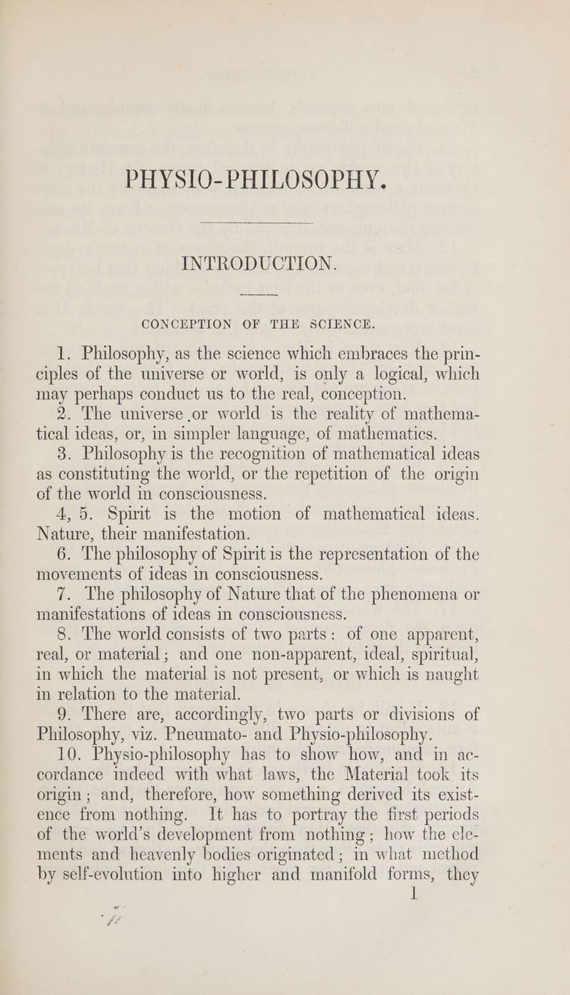 PHYSIO-PHILOSOPHY. INTRODUCTION. ey CONCEPTION OF THE SCIENCE. 1. Philosophy, as the science which embraces the prin- ciples of the universe or world, is only a logical, which may perhaps conduct us to the real, conception. 2. The universe ,or world is the reality of mathema- tical ideas, or, in simpler language, of mathematics. 3. Philosophy is the recognition of mathematical ideas as constituting the world, or the repetition of the origin of the world in consciousness. 4,5. Spirit is the motion of mathematical ideas. Nature, their manifestation. 6. The philosophy of Spirit is the representation of the movements of ideas in consciousness. 7. The philosophy of Nature that of the phenomena or manifestations of ideas in consciousness. 8. The world consists of two parts: of one apparent, real, or material; and one non-apparent, ideal, spiritual, in which the material is not present, or which is naught im relation to the material. 9. There are, accordingly, two parts or divisions of Philosophy, viz. Pneumato- and Physio-philosophy. 10. Physio-philosophy has to show how, and in ac- cordance indeed with what laws, the Material took its origin; and, therefore, how something derived its exist- ence from nothing. It has to portray the first periods of the world’s development from nothing ; how the ele- ments and heavenly bodies originated ; in what method by self-evolution into higher and manifold forms, they