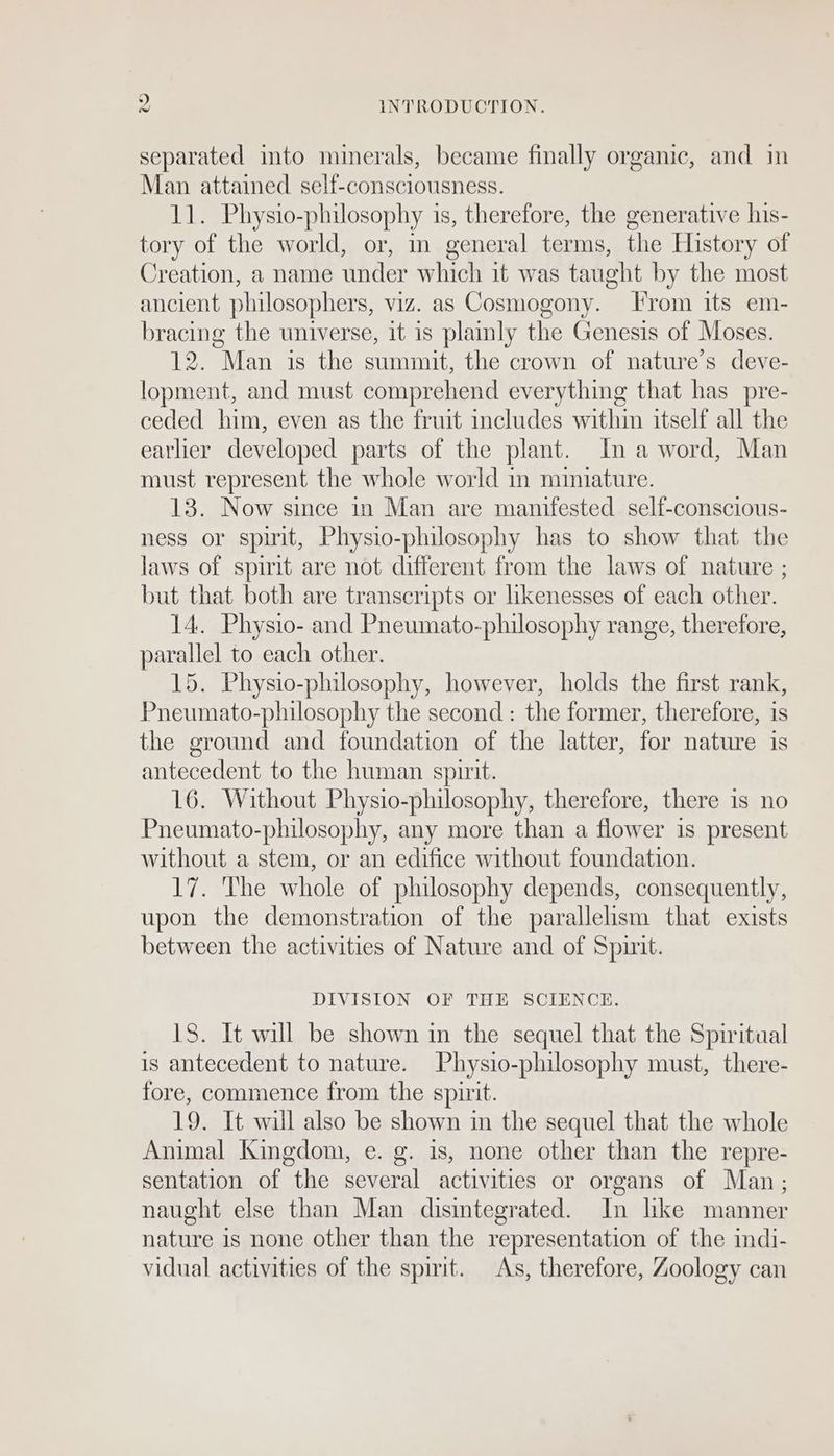 ps INTRODUCTION. separated into minerals, became finally organic, and in a attained sel{-consciousness. Physio-philosophy is, therefore, the generative his- ae the world, or, in general terms, the History of Creation, a name under which it was t taught by the most ancient philosophers, viz. as Cosmogony. From its em- bracing the universe, it is plainly the Genesis of Moses. 12. Man is the summit, the crown of nature’s deve- lopment, and must comprehend everything that has pre- ceded him, even as the fruit includes within itself all the earher developed parts of the plant. In a word, Man must represent the whole world in miniature. 13. Now since in Man are manifested self-conscious- ness or spirit, Physio-philosophy has to show that the laws of spirit are not different from the laws of nature ; but that both are transcripts or likenesses of each other. 14. Physio- and Pneumato-philosophy range, therefore, parallel to each other. 15. Physio-philosophy, however, holds the first rank, Pneumato-philosophy the second : the former, therefore, is the ground and foundation of the latter, for nature is antecedent to the human spirit. 16. Without Physio-philosophy, therefore, there is no Pneumato-philosophy, any more than a flower is present without a stem, or an edifice without foundation. 17. The whole of philosophy depends, consequently, upon the demonstration of the parallelism that exists between the activities of Nature and of Spirit. DIVISION OF THE SCIENCE. 18. It will be shown in the sequel that the Spiritual is antecedent to nature. Physio-philosophy must, there- fore, commence from the spirit. 19. It will also be shown in the sequel that the whole Animal Kingdom, e. g. is, none other than the repre- sentation of the several activities or organs of Man; naught else than Man disintegrated. In hke manner nature is none other than the representation of the indi- vidual activities of the spirit. As, therefore, Zoology can