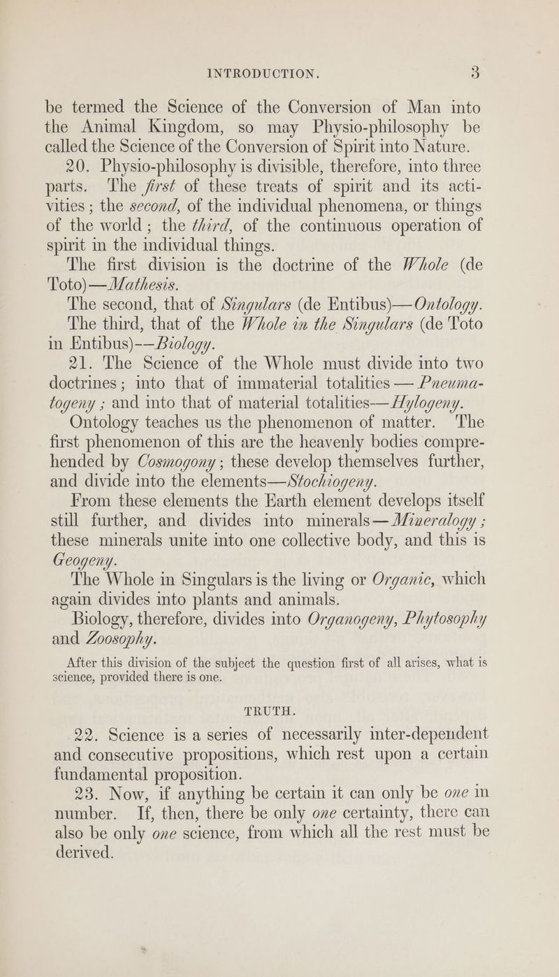 be termed the Science of the Conversion of Man into the Animal Kingdom, so may Physio-philosophy be called the Science of the Conversion of Spirit into Nature. 20. Physio-philosophy is divisible, therefore, mto three parts. The first of these treats of spirit and its acti- vities ; the second, of the individual phenomena, or things of the world; the ¢Azrd, of the continuous operation of spirit in the individual things. The first division is the doctrine of the Whole (de 'l'oto) —Mathesis. The second, that of Szagulars (de Entibus)— Ontology. The third, that of the Whole in the Singulars (de 'Toto in Entibus)-—Brology. 21. The Science of the Whole must divide into two doctrines ; into that of immaterial totalities — Pueuma- togeny ; and into that of material totalities-—Hylogeny. Ontology teaches us the phenomenon of matter. ‘The first phenomenon of this are the heavenly bodies compre- hended by Cosmogony ; these develop themselves further, and divide into the elements—Sfochiogeny. From these elements the Earth element develops itself still further, and divides into minerals— ALiueralogy ; these minerals unite into one collective body, and this is Geogeny. The Whole in Singulars is the living or Organic, which again divides into plants and animals. Biology, therefore, divides into Organogeny, Phytosophy and Zoosophy. After this division of the subject the question first of all arises, what is seience, provided there is one. TRUTH. 22. Science is a series of necessarily inter-dependent and consecutive propositions, which rest upon a certain fundamental proposition. 23. Now, if anything be certain it can only be ove m number. If, then, there be only one certainty, there can also be only ove science, from which all the rest must be derived.