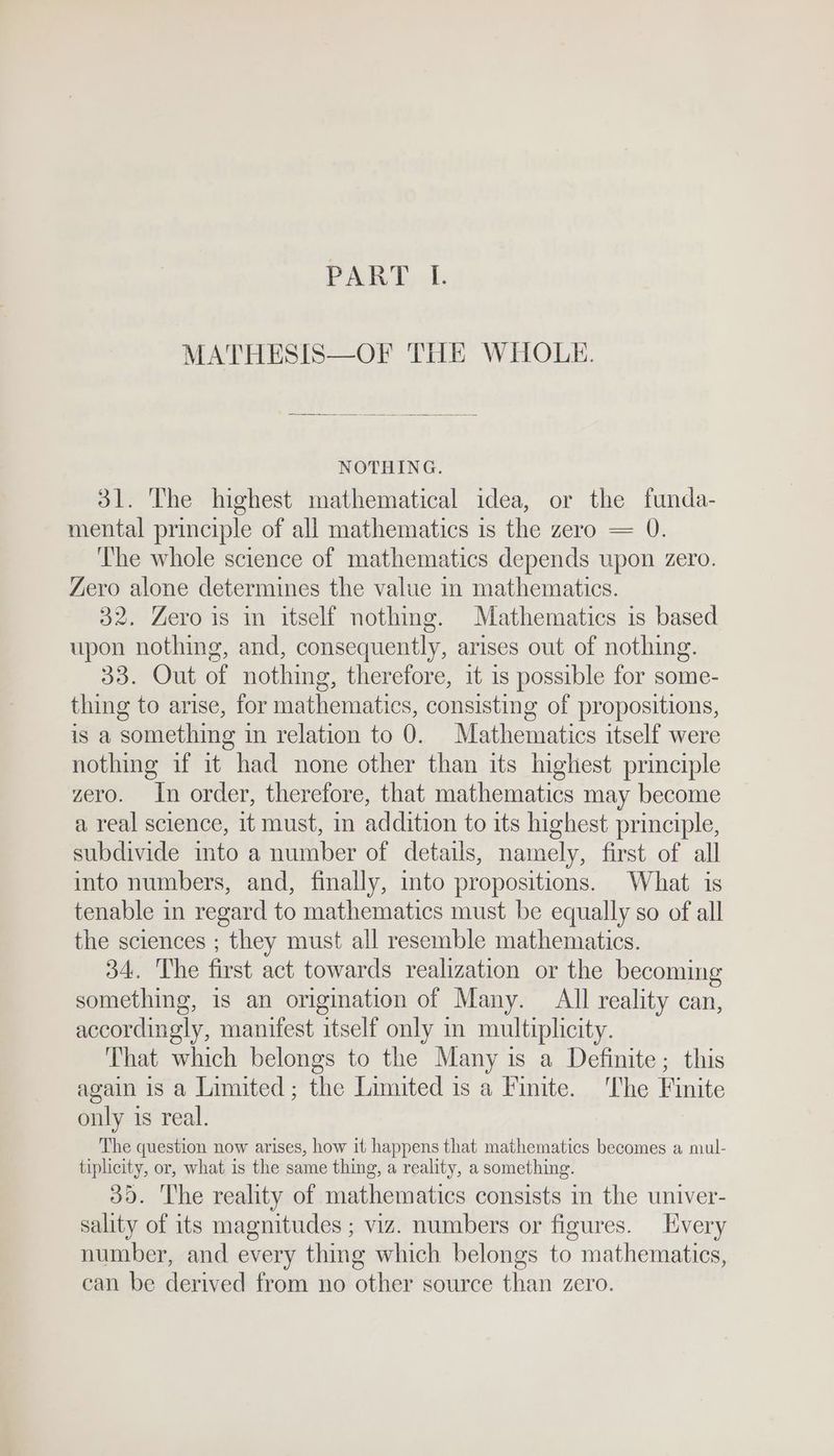 PRE Dds MATHESIS—OF THE WHOLE. NOTHING. 31. The highest mathematical idea, or the funda- mental principle of all mathematics is the zero = 0. The whole science of mathematics depends upon zero. Zero alone determines the value in mathematics. 32. Zero is in itself nothing. Mathematics is based upon nothing, and, consequently, arises out of nothing. 33. Out of nothing, therefore, it is possible for some- thing to arise, for mathematics, consisting of propositions, is a something in relation to 0. Mathematics itself were nothing if it had none other than its highest principle zero. In order, therefore, that mathematics may become a real science, it must, in addition to its highest principle, subdivide into a number of details, namely, first of all into numbers, and, finally, into propositions. What is tenable in regard to mathematics must be equally so of all the sciences ; they must all resemble mathematics. 34. The first act towards realization or the becoming something, is an origination of Many. All reality can, accordingly, manifest itself only in multiplicity. That which belongs to the Many is a Definite; this again 18 a Limited; the Limited is a Finite. ‘The Finite only is real. The question now arises, how it happens that mathematics becomes a mul- tiplicity, or, what is the same thing, a reality, a something. 39. The reality of mathematics consists in the univer- sality of its magnitudes ; viz. numbers or figures. Every number, and every thing which belongs to mathematics, can be derived from no other source than zero.
