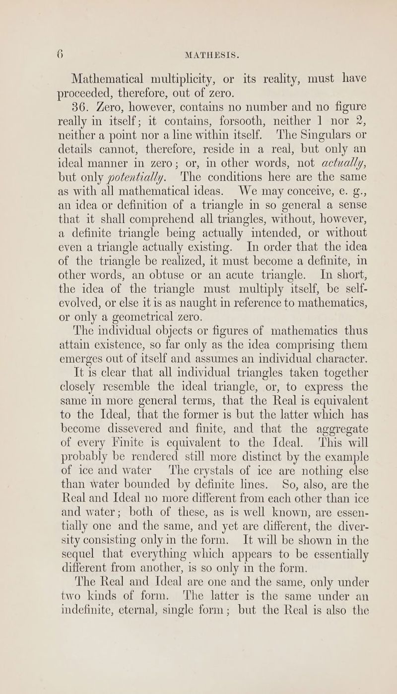 Mathematical multiplicity, or its reality, must have proceeded, therefore, out of zero. 36. Zero, however, contains no number and no figure really im itself; it contaims, forsooth, neither 1 nor 2, neither a point nor a line within itself. ‘The Smgulars or details cannot, therefore, reside in a real, but only an ideal manner in zero; or, mm other words, not actually, but only potentially. ‘The conditions here are the same as with all mathematical ideas. We may conceive, e. g., an idea or definition of a triangle in so general a sense that it shall comprehend all triangles, without, however, a definite triangle beg actually intended, or without even a triangle actually existing. In order that the idea of the triangle be realized, it must become a definite, im other words, an obtuse or an acute triangle. In short, the idea of the triangle must multiply itself, be self- evolved, or else it is as naught in reference to mathematics, or only a geometrical zero. The individual objects or figures of mathematics thus attain existence, so far only as the idea comprising them emerges out of itself and assumes an individual character. It is clear that all dividual triangles taken together closely resemble the ideal triangle, or, to express the same in more general terms, that the Real is equivalent to the Ideal, that the former is but the latter which has become dissevered and finite, and that the aggregate of every Finite is equivalent to the Ideal. This will probably be rendered. still more distinct by the example of ice and water ‘The crystals of ice are nothing else than water bounded by definite lines. So, also, are the Real and Ideal no more different from each other than ice and water; both of these, as is well known, are essen- tially one and the same, and yet are different, the diver- sity consisting only in the form. It will be shown in the sequel that everything which appears to be essentially different from another, is so only in the form. ‘The Real and Ideal are one and the same, only under two kinds of form. ‘The latter is the same under an indefinite, eternal, single form; but the Real is also the