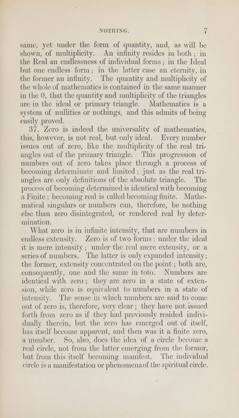 same, yet under the form of quantity, and, as will be shown, of multiplicity. An infinity resides in both ; in the Real an endlessness of individual forms; in the Ideal but one endless form; in the latter case an eternity, in the former an infinity. The quantity and multiplicity of the whole of mathematics is contained in the same manner in the 0, that the quantity and multiplicity of the triangles are in the ideal or primary triangle. Mathematics is a system of nullities or nothings, and this admits of being easily proved. 37. Zero is indeed the universality of mathematics, this, however, is not real, but only ideal. Every number issues out of zero, like the multiplicity of the real tri- angles out of the primary triangle. This progression of numbers out of zero takes place through a process of becoming determinate and limited; just as the real tri- angles are only definitions of the absolute triangle. The process of becoming determined is identical with becoming a Finite ; becoming real is called becoming finite. Mathe- matical smgulars or numbers can, therefore, be nothing else than zero disintegrated, or rendered real by deter- mination. What zero is in infinite intensity, that are numbers in endless extensity. Zero is of two forms: under the ideal it is mere intensity ; under the real mere extensity, or a series of numbers. ‘The latter is only expanded intensity; the former, extensity concentrated on the point ; both are, consequently, one and the same in toto. Numbers are identical with zero; they are zero in a state of exten- sion, while zero is equivalent to numbers in a state of intensity. The sense in which numbers are said to come out of zero is, therefore, very clear; they have not issued forth from zero as if they had previously resided indivi- dually therein, but the zero has emerged out of itself, has itself become apparent, and then was it a finite zero, a number. So, also, does the idea of a circle become a real circle, not from the latter emerging from the former, but from this itself becoming manifest. The individual circle is a manifestation or phenomenaof the spiritual circle.