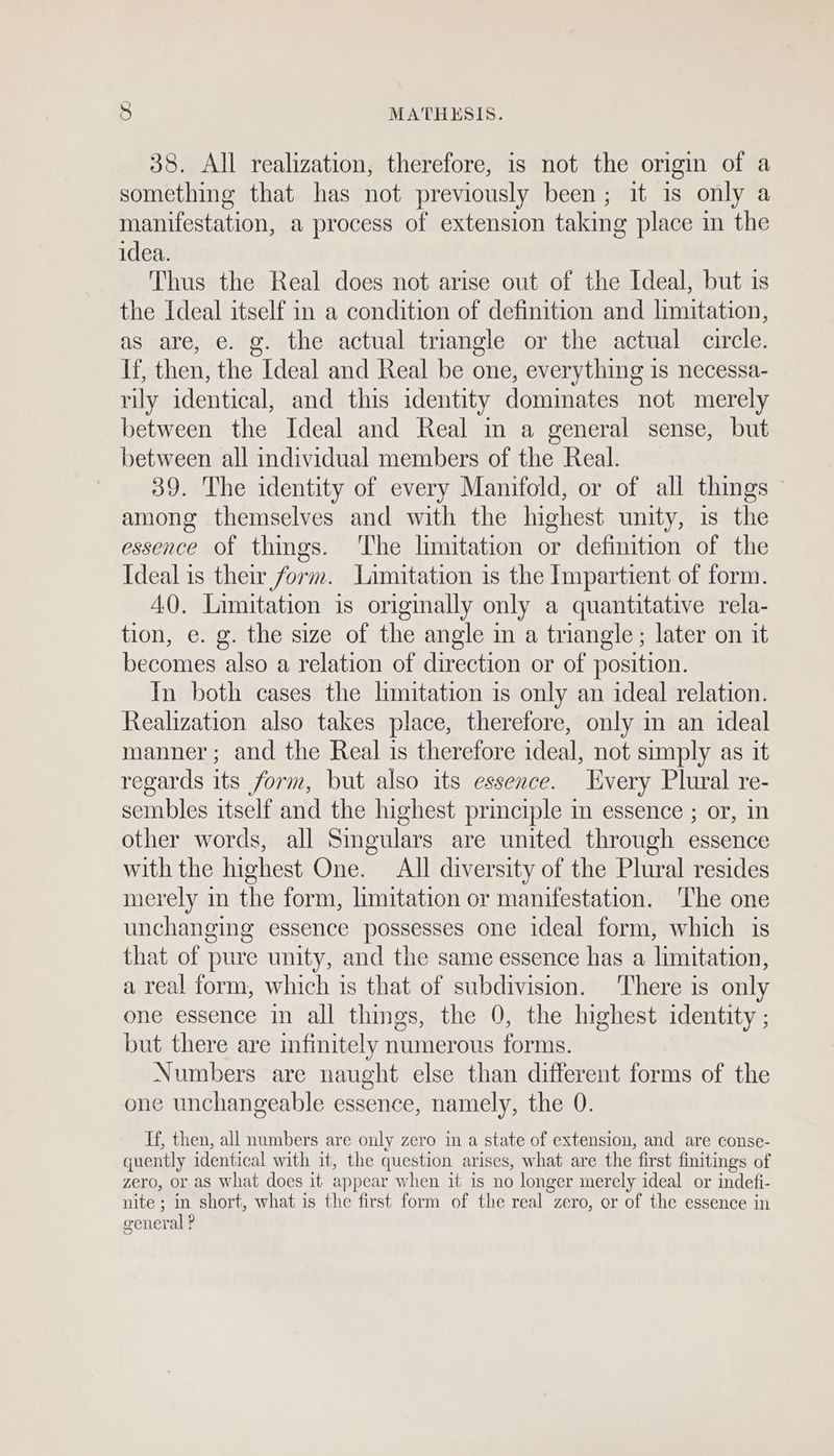 38. All realization, therefore, is not the origin of a something that has not previously been; it is only a manifestation, a process of extension taking place in the idea. Thus the Real does not arise out of the Ideal, but is the Ideal itself in a condition of definition and limitation, as are, e. g. the actual triangle or the actual circle. If, then, the Ideal and Real be one, everything is necessa- rily identical, and this identity dominates not merely between the Ideal and Real in a general sense, but between all individual members of the Real. 39. The identity of every Manifold, or of all things © among themselves and with the highest unity, is the essence of things. ‘The limitation or definition of the Ideal is their form. Limitation is the Impartient of form. AQ. Limitation is origmally only a quantitative rela- tion, e. g. the size of the angle in a triangle; later on it becomes also a relation of direction or of position. In both cases the limitation is only an ideal relation. Realization also takes place, therefore, only m an ideal manner; and the Real is therefore ideal, not simply as it regards its form, but also its essence. Hvery Plural re- sembles itself and the highest principle in essence ; or, in other words, all Singulars are united through essence with the highest One. All diversity of the Plural resides merely in the form, limitation or manifestation. The one unchanging essence possesses one ideal form, which is that of pure unity, and the same essence has a limitation, a real form, which is that of subdivision. There is only one essence in all things, the 0, the highest identity ; but there are infinitely numerous forms. Numbers are naught else than different forms of the one unchangeable essence, namely, the 0. Tf, then, all numbers are only zero in a state of extension, and are conse- quently identical with it, the question arises, what are the first finitings of zero, or as What does it appear when it is no longer merely ideal or indefi- nite; in short, what is the first form of the real zero, or of the essence in general ?
