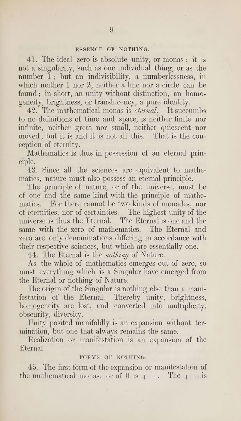 ESSENCE OF NOTHING. 41. The ideal zero is absolute unity, or monas ; it is not a singularity, such as one individual thing, or as the number 1; but an indivisibility, a numberlessness, in which neither 1 nor 2, neither a line nor a circle can be found; in short, an unity without distinction, an homo- geneity, brightness, or translucency, a pure identity. 42. The mathematical monas is e¢ernal. It succumbs to no definitions of time and space, is neither finite nor infinite, neither great nor small, neither quiescent nor moved ; but it is and it 1s not all this. That is the con- ception of eternity. Mathematics is thus in possession of an eternal prin- ciple. 3. Since all the sciences are equivalent to mathe- matics, nature must also possess an eternal principle. The principle of nature, or of the universe, must be of one and the same kind with the principle of mathe- matics. For there cannot be two kinds of monades, nor of eternities, nor of certainties. The highest unity of the universe is thus the Eternal. ‘The Eternal is one and the same with the zero of mathematics. The Eternal and zero are only denominations differmg in accordance with their respective sciences, but which are essentially one. A4. The Eternal is the nothing of Nature. As the whole of mathematics emerges out of zero, so must everything which is a Singular have emerged from the Eternal or nothing of Nature. The origin of the Singular is nothing else than a mani- festation of the Eternal. ‘hereby unity, brightness, homogeneity are lost, and converted mto multiplicity, obscurity, diversity. Unity posited manitoldly is an expansion without ter- mination, but one that always remains the same. Realization or manifestation is an expansion of the Eternal. FORMS OF NOTHING. 45. The first form of the expansion or manifestation of the mathematical monas, or of 0 is + —. The + —1is
