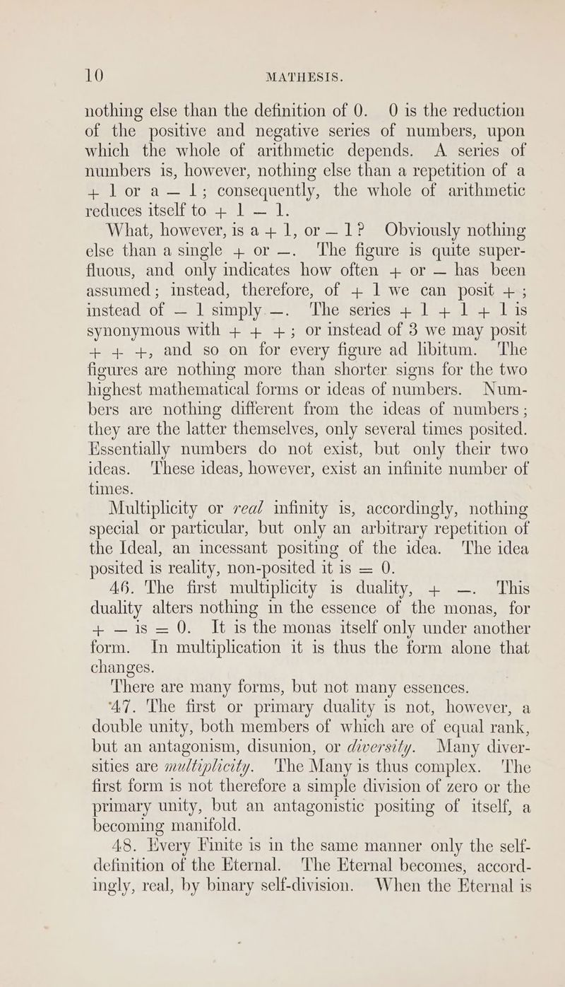 nothing else than the definition of 0. 0 is the reduction of the positive and negative series of numbers, upon which the whole of arithmetic depends. A. series of numbers is, however, nothing else than a repetition of a + l or a— 1; consequently, the whole of arithmetic reduces itself to + 1 — 1. What, however, is a+ 1, or—1? Obviously nothing else than a single + or —. ‘The figure is quite super- fluous, and only mdicates how often + or — has been assumed; instead, therefore, of + 1 we can posit + ; mstead,.0L —-~ Lysimplye——. Lice series yl lea as synonymous with + + +; or instead of 3 we may posit + 4+ +, and so on for every figure ad libitum. The figures are nothing more than shorter signs for the two highest mathematical forms or ideas of numbers. Num- bers are nothing different from the ideas of numbers ; they are the latter themselves, only several times posited. Hssentially numbers do not exist, but only their two ideas. ‘These ideas, however, exist an infinite number of times. Multiplicity or vea/ infinity is, accordingly, nothing special or particular, but only an arbitrary repetition of the Ideal, an incessant positing of the idea. ‘The idea posited is reality, non-posited it is = 0. 46. The first multiplicity is duality, + —. This duality alters nothing in the essence of the monas, for + —is=0. It is the monas itself only under another form. In multiplication it is thus the form alone that changes. ‘There are many forms, but not many essences. ‘47. The first or primary duality is not, however, a double unity, both members of which are of equal rank, but an antagonism, disunion, or diversity. Many diver- sities are multiplicity. ‘The Many is thus complex. 'The first form is not therefore a simple division of zero or the primary unity, but an antagonistic positing of itself, a becoming manifold. 48. Lvery Finite is in the same manner only the self- definition of the Eternal. The Eternal becomes, accord- ingly, real, by binary self-division. When the Eternal is