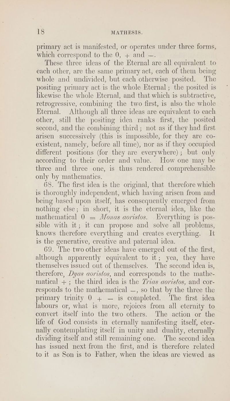 primary act is manifested, or operates under three forms, which correspond to the 0, + and —. These three ideas of the Eternal are all equivalent to each other, are the same primary act, each of them being whole and undivided, but each otherwise posited. The positing primary act is the whole Eternal ; the posited is likewise the whole Eternal, and that which is subtractive, retrogressive, combining the two first, 1s also the whole Eternal. Although all three ideas are equivalent to each other, still the positing idea ranks first, the posited second, and the combining third; not as if they had first arisen successively (this is impossible, for they are co- existent, namely, before all time), nor as if they occupied different positions (for they are everywhere) ; but only according to their order and value. How one may be three and three one, is thus rendered comprehensible only by mathematics. 68. The first idea is the original, that therefore which is thoroughly mdependent, which having arisen from and being based upon itself, has consequently emerged from nothing else; mm short, it 1s the eternal idea, like the mathematical 0 = Monas aoristos. Everything is pos- sible with it; it can propose and solve all problems, knows therefore everything and creates everythmg. It is the generative, creative and paternal idea. 69. ‘The two other ideas have emerged out of the first, although apparently equivalent to it; yea, they have themselves issued out of themselves. The second idea is, therefore, Dyas aoristos, and corresponds to the mathe- matical + ; the third idea is the Zrias aoristos, and cor- responds to the mathematical —, so that by the three the primary trinity 0 + — is completed. The first idea labours or, what is more, rejoices from all eternity to convert itself into the two others. The action or the life of God consists in eternally manifesting itself, eter- nally contemplating itself in unity and duality, eternally dividing itself and still remaining one. The second idea has issued next from the first, and is therefore related to it as Son is to Father, when the ideas are viewed as