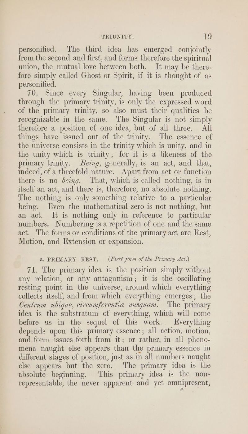personified. The third idea has emerged conjointly from the second and first, and forms therefore the spiritual union, the mutual love between both. It may be there- fore simply called Ghost or Spirit, if it is thought of as personified. 70. Since every Singular, having been produced through the primary trinity, is only the expressed word of the primary trinity, so also must their qualities be recognizable in the same. ‘The Singular is not simply therefore a position of one idea, but of all three. All things have issued out of the trmity. The essence of the universe consists in the trinity which is unity, and in the unity which is trimity; for it is a likeness of the primary trinity. Being, generally, is an act, and that, indeed, of a threefold nature. Apart from act or function there is no deimg. That, which is called nothing, is in itself an act, and there is, therefore, no absolute nothing. The nothing is only something relative to a particular bemg. Even the mathematical zero is not nothing, but an act. It is nothing only im reference to particular numbers. Numbering is a repetition of one and the same act. The forms or conditions of the primary act are Rest, Motion, and Extension or expansion. a. PRIMARY REST. (f%rst form of the Primary Act.) 71. The primary idea is the position simply without any relation, or any antagonism; it is the oscillating resting point in the universe, around which everything collects itself, and from which everything emerges; the Centrum ubique, circumferentia nusquam. 'The primary idea is the substratum of everything, which will come before us in the sequel of this work. Everything depends upon this primary essence; all action, motion, and form issues forth from it; or rather, in all pheno- mena naught else appears than the primary essence in different stages of position, just as in all numbers naught else appears but the zero. The primary idea is the absolute beginning. ‘This primary idea is the non- representable, the never apparent and yet omnipresent,