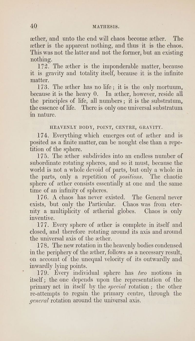 cether, and unto the end will chaos become ether. The ether is the apparent nothing, and thus it is the chaos. ‘This was not the latter and not the former, but an existing nothing. 172. The ether is the imponderable matter, because it is gravity and totality itself, because it is the infinite matter. 173. The ether has no life; it is the only mortuum, because it is the heavy 0. In ether, however, reside all the principles of life, all numbers; it is the substratum, the essence of life. ‘There is only one universal substratum in nature. HEAVENLY BODY, POINT, CENTRE, GRAVITY. 174. Everything which emerges out of ether and is posited as a finite matter, can be nought else than a repe- tition of the svhere. 175. The ether subdivides into an endless number of subordinate rotating spheres, and so it must, because the world is not a whole devoid of parts, but only a whole in the parts, only a repetition of positions. The chaotic sphere of ether consists essentially at one and the same time of an infinity of spheres. 176. A chaos has never existed. The General never exists, but only the Particular. Chaos was from eter- nity a multiplicity of etherial globes. Chaos is only inventive. 177. Every sphere of zther is complete im itself and closed, and therefore rotating around its axis and around the universal axis of the ether. 178. The new rotation in the heavenly bodies condensed in the periphery of the ether, follows as a necessary result, on account of the unequal velocity of its outwardly and inwardly lying points. 179. very individual sphere has ¢wo motions in itself ; the one depends upon the representation of the primary act in itself by the speczal rotation ; the other re-attempts to regain the primary centre, through the general rotation around the universal axis.