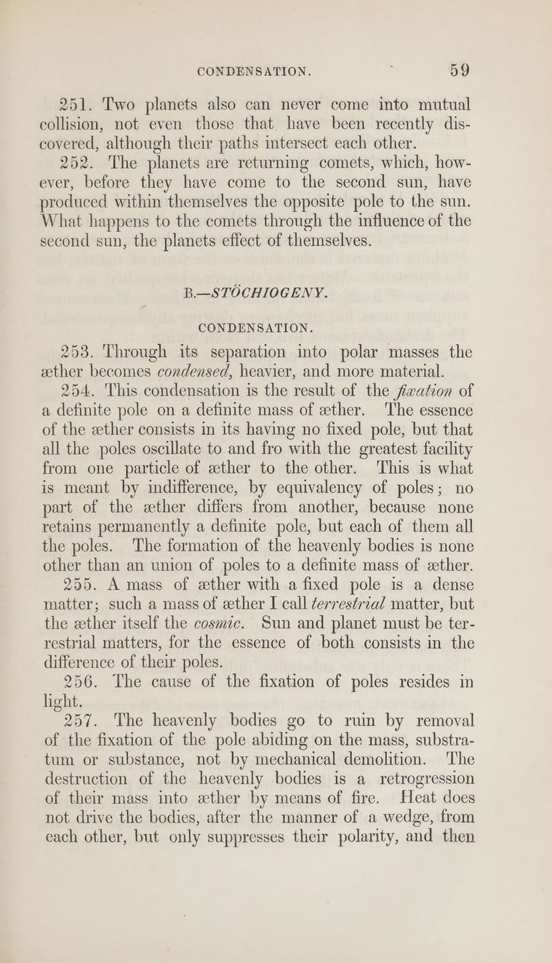 251. Two planets also can never come into mutual collision, not even those that. have been recently dis- covered, although their paths intersect each other. 252. The planets are returning comets, which, how- ever, before they have come to the second sun, have produced within themselves the opposite pole to the sun. What happens to the comets through the influence of the second sun, the planets effect of themselves. B.—STOCHIOGENY. CONDENSATION. 253. Through its separation into polar masses the ether becomes condensed, heavier, and more material. 254. This condensation is the result of the fivation of a definite pole on a definite mass of ether. ‘The essence of the ether consists in its having no fixed pole, but that all the poles oscillate to and fro with the greatest facility from one particle of ether to the other. This is what is meant by indifference, by equivalency of poles; no part of the ether differs from another, because none retains permanently a definite pole, but each of them all the poles. The formation of the heavenly bodies is none other than an union of poles to a definite mass of eether. 255. A mass of ether with a fixed pole is a dense matter; such a mass of ether I call terrestrial matter, but the ether itself the cosmic. Sun and planet must be ter- restrial matters, for the essence of both consists in the difference of their poles. 256. The cause of the fixation of poles resides in light. 257. The heavenly bodies go to ruin by removal of the fixation of the pole abiding on the mass, substra- tum or substance, not by mechanical demolition. The destruction of the heavenly bodies is a retrogression of their mass into ether by means of fire. Heat does not drive the bodies, after the manner of a wedge, from each other, but only suppresses their polarity, and then
