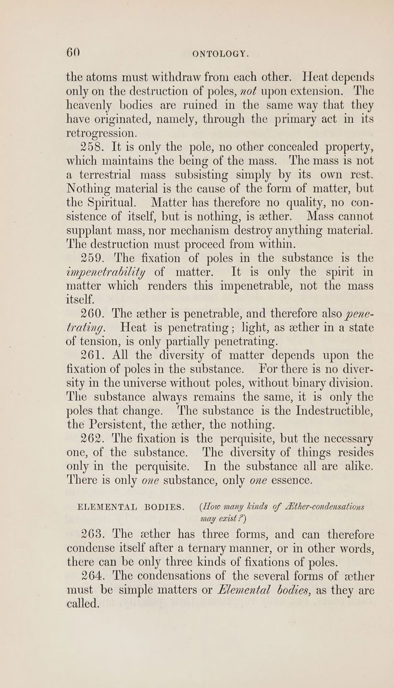the atoms must withdraw from each other. Heat depends only on the destruction of poles, zo¢ upon extension. The heavenly bodies are rumed in the same way that they have originated, namely, through the primary act in its retrogression. 258. It is only the pole, no other concealed property, which maintains the being of the mass. ‘The mass is not a terrestrial mass subsisting simply by its own rest. Nothing material is the cause of the form of matter, but the Spiritual. Matter has therefore no quality, no con- sistence of itself, but is nothing, is ether. Mass cannot supplant mass, nor mechanism destroy anything material. ‘The destruction must proceed from within. 259. ‘The fixation of poles in the substance is the empenetrability of matter. It is only the spirit in matter which renders this impenetrable, not the mass itself. 260. The ether is penetrable, and therefore also pene- trating. Heat is penetrating; light, as ether in a state of tension, is only partially penetrating. 261. All the diversity of matter depends upon the fixation of poles in the substance. or there is no diver- sity in the universe without poles, without bmary division. The substance always remains the same, it is only the poles that change. ‘The substance is the Indestructible, the Persistent, the ether, the nothing. 262. The fixation is the perquisite, but the necessary one, of the substance. ‘The diversity of things resides only in the perquisite. In the substance all are alike. There is only ove substance, only ove essence. ELEMENTAL BODIES. (How many kinds of dither-condensations may exist ?) 263. The ether has three forms, and can therefore condense itself after a ternary manner, or in other words, there can be only three kinds of fixations of poles. 264. The condensations of the several forms of ether must be simple matters or L/emental bodies, as they are called.