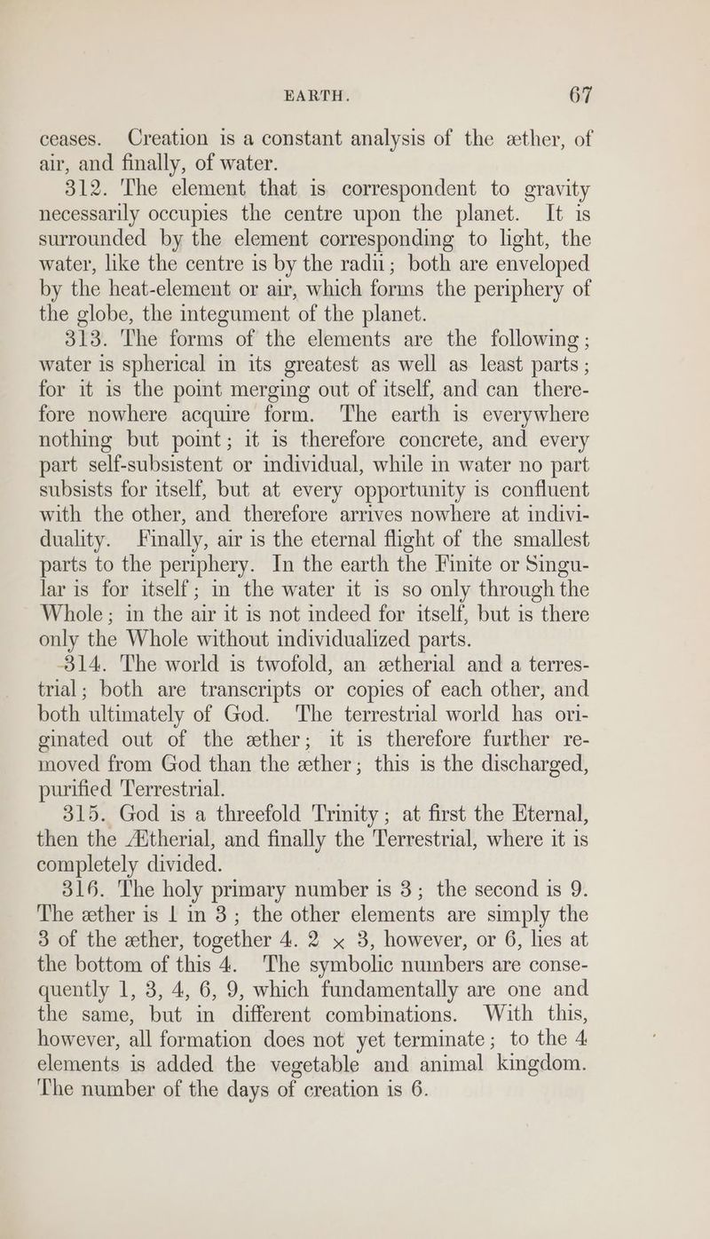 ceases. Creation is a constant analysis of the ether, of air, and finally, of water. 312. The element that is correspondent to gravity necessarily occupies the centre upon the planet. It is surrounded by the element corresponding to light, the water, like the centre is by the radu; both are enveloped by the heat-element or air, which forms the periphery of the globe, the integument of the planet. 313. The forms of the elements are the following ; water is spherical in its greatest as well as least parts ; for it is the pomt merging out of itself, and can there- fore nowhere acquire form. ‘The earth is everywhere nothing but point; it is therefore concrete, and every part self-subsistent or mdividual, while in water no part subsists for itself, but at every opportunity is confluent with the other, and therefore arrives nowhere at indivi- duality. Finally, air is the eternal flight of the smallest parts to the periphery. In the earth the Finite or Singu- lar is for itself; m the water it is so only through the Whole; in the air it is not indeed for itself, but is there only the Whole without individualized parts. -314. The world is twofold, an etherial and a terres- trial; both are transcripts or copies of each other, and both ultimately of God. The terrestrial world has ori- ginated out of the ether; it is therefore further re- moved from God than the cether ; this is the discharged, purified 'Terrestrial. 315. God is a threefold Trinity; at first the Eternal, then the Aitherial, and finally the Terrestrial, where it is completely divided. 316. The holy primary number is 3; the second is 9 The ether is | in 3; the other elements are simply the 3 of the ether, together 4. 2 x 3, however, or 6, lies at the bottom of this 4. The symbolic numbers are conse- quently 1, 3, 4, 6, 9, which fundamentally are one and the same, but in different combinations. With this, however, all formation does not yet terminate; to the 4 elements is added the vegetable and animal kingdom. The number of the days of creation is 6.