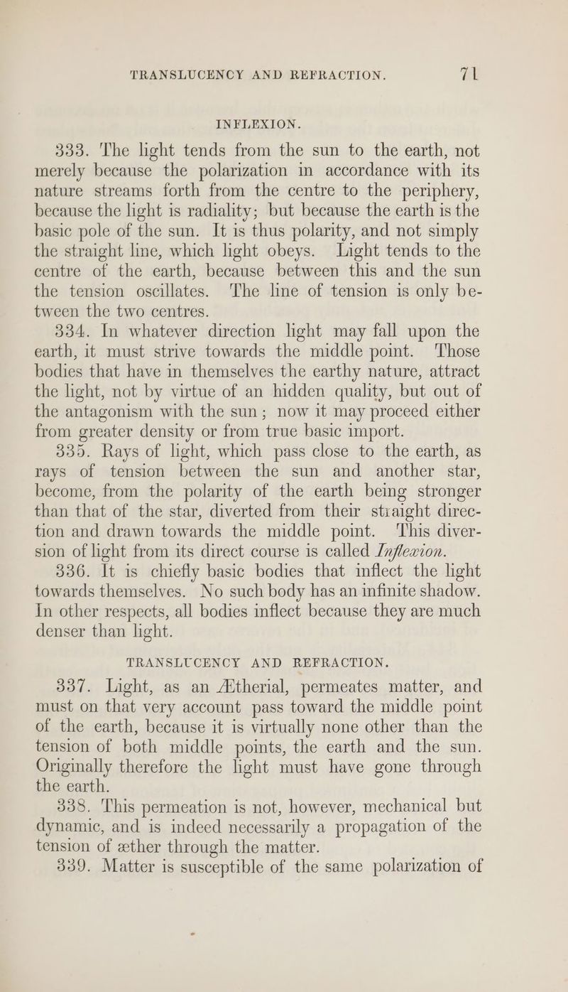 TRANSLUCENCY AND REFRACTION. Et INFLEXION. 333. The light tends from the sun to the earth, not merely because the polarization in accordance with its nature streams forth from the centre to the periphery, because the light is radiality; but because the earth is the basic pole of the sun. It is thus polarity, and not simply the straight line, which light obeys. Light tends to the centre of the earth, because between this and the sun the tension oscillates. The line of tension is only be- tween the two centres. 334. In whatever direction light may fall upon the earth, it must strive towards the middle point. Those bodies that have in themselves the earthy nature, attract the light, not by virtue of an hidden quality, but out of the antagonism with the sun; now it may proceed either from greater density or from true basic import. 335. Rays of light, which pass close to the earth, as rays of tension between the sun and another star, become, from the polarity of the earth being stronger than that of the star, diverted from their straight direc- tion and drawn towards the middle point. This diver- sion of light from its direct course is called Lnflexcon. 336. It is chiefly basic bodies that imflect the light towards themselves. No such body has an infinite shadow. In other respects, all bodies inflect because they are much denser than light. TRANSLUCENCY AND REFRACTION. 337. Light, as an Attherial, permeates matter, and must on that very account pass toward the middle point of the earth, because it is virtually none other than the tension of both middle points, the earth and the sun. Originally therefore the light must have gone through the earth. 338. This permeation is not, however, mechanical but dynamic, and is indeed necessarily a propagation of the tension of ether through the matter. 339. Matter is susceptible of the same polarization of