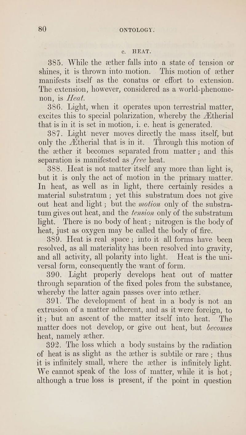 ec. HEAT. 385. While the ether falls into a state of tension or shines, it is thrown into motion. ‘This motion of eether manifests itself as the conatus or effort to extension. ‘The extension, however, considered as a world-phenome- non, is /eat. 386. Light, when it operates upon terrestrial matter, excites this to special polarization, whereby the A‘therial that is in it is set in motion, 1. e. heat is generated. 387. Light never moves directly the mass itself, but only the Attherial that is in it. Through this motion of the ether it becomes separated from matter; and this separation 1s manifested as free heat. 388. Heat is not matter itself any more than light is, but it 1s only the act of motion in the primary matter. In heat, as well as in light, there certainly resides a material substratum ; yet this substratum does not give out heat and light ; but the motion only of the substra- tum gives out heat, and the ¢enszon only of the substratum hight. There is no body of heat; nitrogen is the body of heat, just as oxygen may be called the body of fire. 389. Heat is real space ; into it all forms have been resolved, as all materiality has been resolved into gravity, and all activity, all polarity into light. Heat is the uni- versal form, consequently the want of form. 390. Light properly develops heat out of matter through separation of the fixed poles from the substance, whereby the latter again passes over into zether. 391. The development of heat in a body is not an extrusion of a matter adherent, and as it were foreign, to it; but an ascent of the matter itself into heat. The matter does not develop, or give out heat, but decomes heat, namely ether. | 392. The loss which a body sustains by the radiation of heat is as shght as the ether is subtile or rare ; thus it is infinitely small, where the sether is infinitely light. We cannot speak of the loss of matter, while it is hot; although a true loss is present, if the point in question