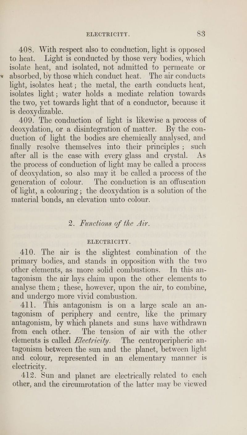408. With respect also to conduction, light is opposed to heat. Light is conducted by those very bodies, which isolate heat, and isolated, not admitted to permeate or absorbed, by those which conduct heat. The air conducts light, isolates heat; the metal, the earth conducts heat, isolates light; water holds a mediate relation towards the two, yet towards hight that of a conductor, because it is deoxydizable. 409. The conduction of light is likewise a process of deoxydation, or a disintegration of matter. By the con- duction of light the bodies are chemically analysed, and finally resolve themselves into thew principles ; such after all is the case with every glass and crystal. As the process of conduction of light may be called a process of deoxydation, so also may it be called a process of the generation of colour. The conduction is an offuscation of light, a colourmg ; the deoxydation is a solution of the material bonds, an elevation unto colour. 2. Functions of the Air. ELECTRICITY. 410. The air is the slightest combination of the primary bodies, and stands in opposition with the two other elements, as more solid combustions. In this an- tagonism the air lays claim upon the other elements to analyse them; these, however, upon the air, to combine, and undergo more vivid combustion. 411. This antagonism is on a large scale an an- tagonism of periphery and centre, like the primary antagonism, by which planets and suns have withdrawn from each other. The tension of air with the other elements is called Hectricity. The centroperipheric an- tagonism between the sun and the planet, between light and colour, represented in an elementary manner is electricity. 412. Sun and planet are electrically related to each other, and the circumrotation of the latter may be viewed