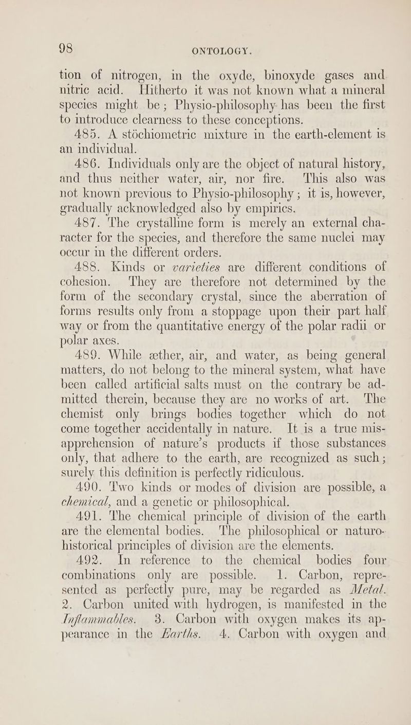 tion of nitrogen, in the oxyde, bimoxyde gases and nitric acid. Hitherto it was not known what a mineral species might be; Physio-philosophy has been the first to introduce clearness to these conceptions. 485. A stéchiometric mixture in the earth-element is an individual. 486. Individuals only are the object of natural history, and thus neither water, air, nor fire. This also was not known previous to Physio- philosophy ; it 1s, however, gradually acknowledged also by empirics. 487. The crystalline form is merely an external cha- racter for the species, and therefore the same nuclei may occur in the different orders. 488. Kinds or varieties are different conditions of cohesion. They are therefore not determined by the form of the secondary crystal, since the aberration of forms results only from a stoppage upon their part half way or from the quantitative energy of the polar radu. or polar axes. 489. While eether, air, and water, as being general matters, do not belong to the mineral system, what have been called artificial salts must on the contrary be ad- mitted therein, because they are no works of art. ‘The chemist only brings bodies together which do not come together accidentally in nature. It is a true mis- apprehension of nature’s products if those substances only, that adhere to the earth, are recognized as such ; surely this definition is perfectly ridiculous. 490. ''wo kinds or modes of division are possible, a chemical, and a genetic or philosophical. 491. The chemical principle of division of the earth are the elemental bodies. The philosophical or naturo- historical principles of division are the elements. A492. In reference to the chemical bodies four combinations only are possible. 1. Carbon, repre- sented as perfectly pure, may be regarded as Metal. 2. Carbon united with hydrogen, is manifested in the TInflammables. 3. Carbon with oxygen makes its ap- pearance in the Harths. 4. Carbon with oxygen and
