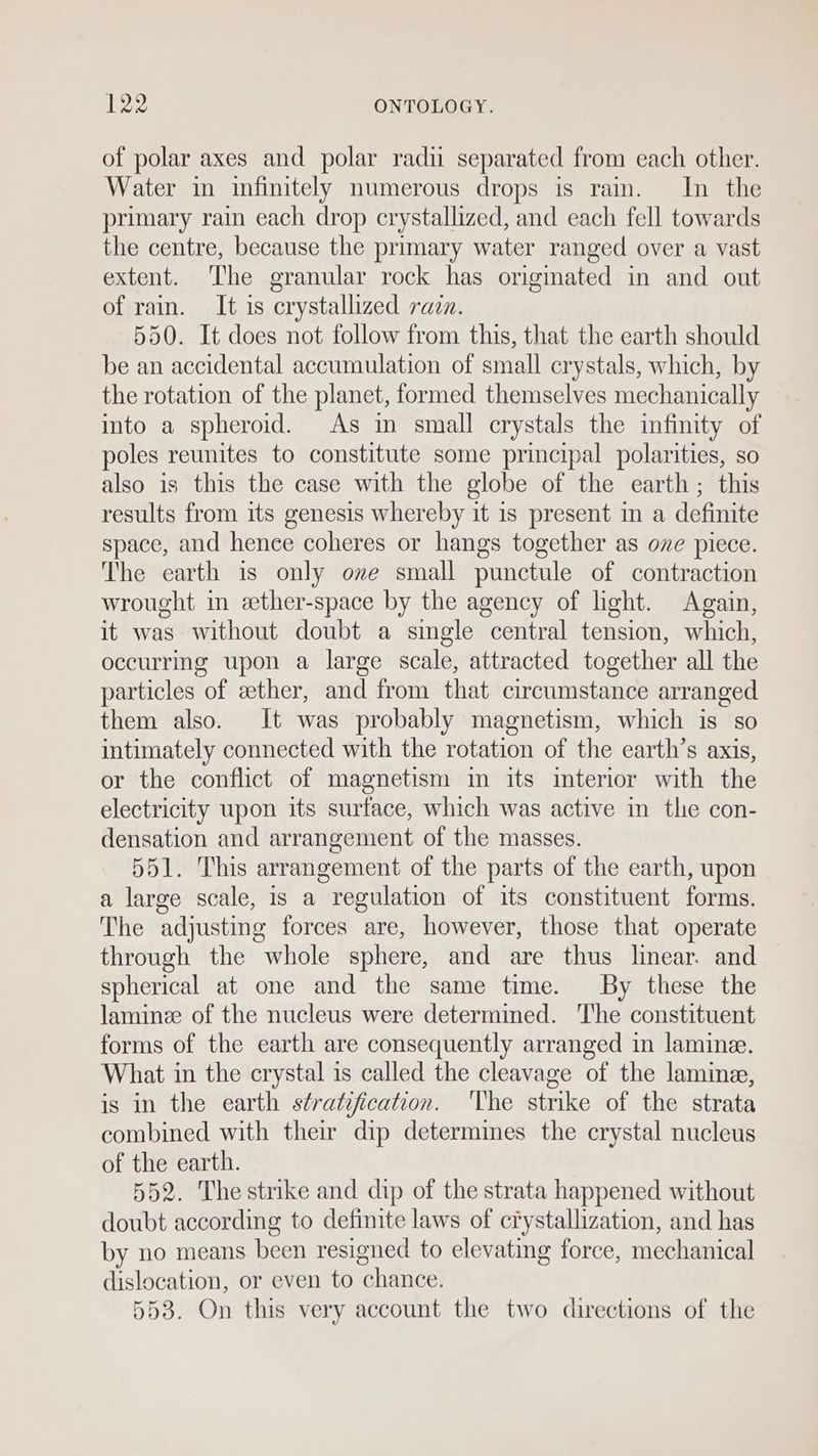 of polar axes and polar radu separated from each other. Water in infinitely numerous drops is rain. In the primary rain each drop crystallized, and each fell towards the centre, because the primary water ranged over a vast extent. The granular rock has origmated in and out of rain. It is crystallized rain. 550. It does not follow from this, that the earth should be an accidental accumulation of small crystals, which, by the rotation of the planet, formed themselves mechanically into a spheroid. As in small crystals the infinity of poles reunites to constitute some principal polarities, so also is this the case with the globe of the earth; this results from its genesis whereby it is present in a definite space, and hence coheres or hangs together as ove piece. The earth is only ove small punctule of contraction wrought in ether-space by the agency of hght. Again, it was without doubt a single central tension, which, occurring upon a large scale, attracted together all the particles of ether, and from that circumstance arranged them also. It was probably magnetism, which is so intimately connected with the rotation of the earth’s axis, or the conflict of magnetism in its interior with the electricity upon its surface, which was active in the con- densation and arrangement of the masses. 551. This arrangement of the parts of the earth, upon a large scale, is a regulation of its constituent forms. The adjusting forces are, however, those that operate through the whole sphere, and are thus linear. and spherical at one and the same time. By these the laminee of the nucleus were determimed. The constituent forms of the earth are consequently arranged in lamine. What in the crystal is called the cleavage of the lamina, is in the earth stratification. The strike of the strata combined with their dip determines the crystal nucleus of the earth. 552. The strike and dip of the strata happened without doubt according to definite laws of cfystallization, and has by no means been resigned to elevating force, mechanical dislocation, or even to chance. 558. On this very account the two directions of the