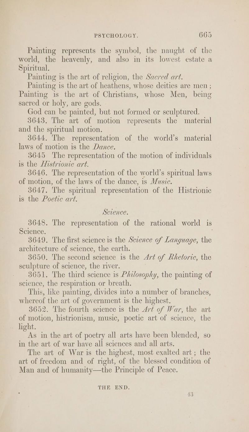 Painting represents the symbol, the naught of the world, the heavenly, and also in its lowest estate a Spiritual. Painting is the art of religion, the Sacred art. Painting is the art of heathens, whose deities are men ; Painting is the art of Christians, whose Men, being sacred or holy, are gods. God can be painted, but not formed or sculptured. 3643. The art of motion represents the material and the spiritual motion. 3644. The representation of the world’s material laws of motion is the Dance. 3645 ‘The representation of the motion of individuals is the Afistrionic art. 3646. The representation of the world’s spiritual laws of motion, of the laws of the dance, is Music. 3647. The spiritual representation of the Histrionic is the Poetic art. Science. 3648. The representation of the rational world is Science. 3649. The first science is the Science of Language, the architecture of science, the earth. 3650. The second science is the Art of Rhetoric, the sculpture of science, the river. 3651. The third science is Philosophy, the panting of science, the respir ation or breath. This, like painting, divides into a number of branches, Picco the art of government is the highest. 3652. The fourth science is the Art of War, the art of motion, histrionism, music, poetic art of science, the _ hight. is in the art of poetry all arts have been blended, so in the art of war have all sciences and all arts. The art of War is the highest, most exalted art ; the art of freedom and of right, of the blessed condition of Man and of humanity—the Principle of Peace. THE END.