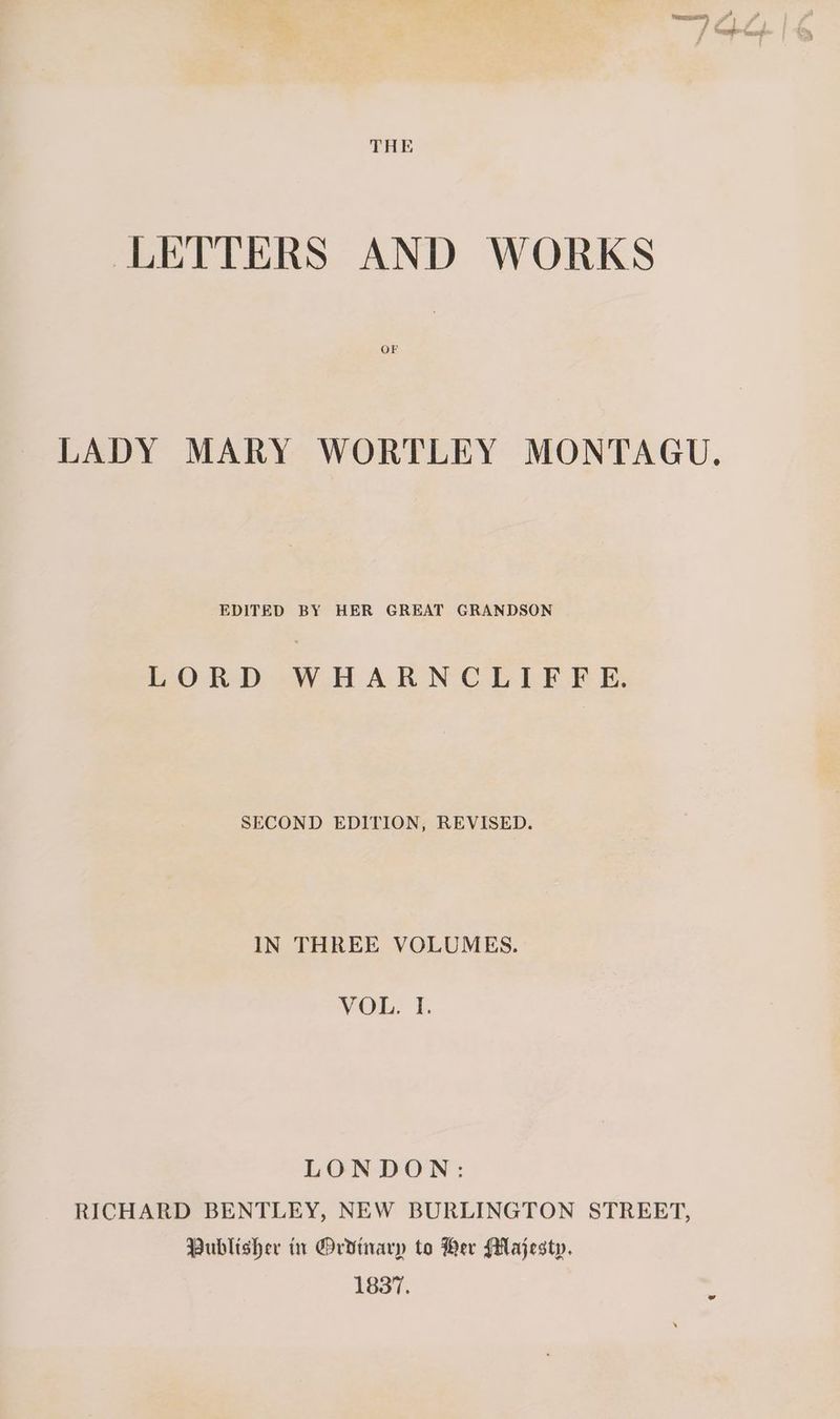 LETTERS AND WORKS OF LADY MARY WORTLEY MONTAGU, EDITED BY HER GREAT GRANDSON LORD WHARNCLIFFE. SECOND EDITION, REVISED. IN THREE VOLUMES. VOL. I. LONDON: RICHARD BENTLEY, NEW BURLINGTON STREET, Publisher in @Ordinarp to Ber Majesty. 1837.