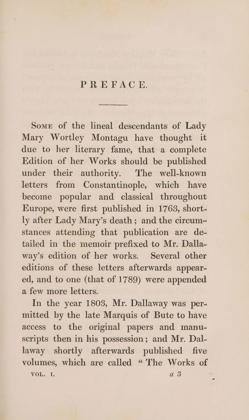 PREFACE. a eee Some of the lineal descendants of Lady Mary Wortley Montagu have thought it due to her literary fame, that a complete Edition of her Works should be published under their authority. The well-known letters from Constantinople, which have become popular and classical throughout Europe, were first published in 1763, short- ly after Lady Mary’s death; and the circum- stances attending that publication are de- tailed in the memoir prefixed to Mr. Dalla- way’s edition of her works. Several other editions of these letters afterwards appear- ed, and to one (that of 1789) were appended a few more letters. In the year 1803, Mr. Dallaway was per- mitted by the late Marquis of Bute to have access to the original papers and manu- scripts then in his possession; and Mr. Dal- laway shortly afterwards published five volumes, which are called “The Works of