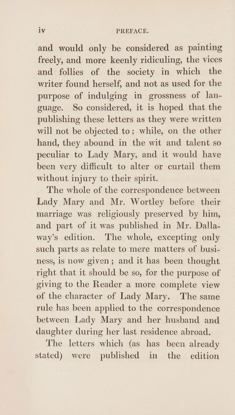 and would only be considered as painting freely, and more keenly ridiculing, the vices and follies of the society in which the writer found herself, and not as used for the purpose of indulging in grossness of lan- guage. So considered, it is hoped that the publishing these letters as they were written will not be objected to; while, on the other hand, they abound in the wit and talent so peculiar to Lady Mary, and it would have been very difficult to alter or curtail them without injury to their spirit. The whole of the correspondence between Lady Mary and Mr. Wortley before their marriage was religiously preserved by him, and part of it was published in Mr. Dalla- way’s edition. ‘The whole, excepting only such parts as relate to mere matters of busi- ness, is now given; and it has been thought right that it should be so, for the purpose of giving to the Reader a more complete view of the character of Lady Mary. The same rule has been applied to the correspondence between Lady Mary and her husband and daughter during her last residence abroad. The letters which (as has been already stated) were published in the _ edition
