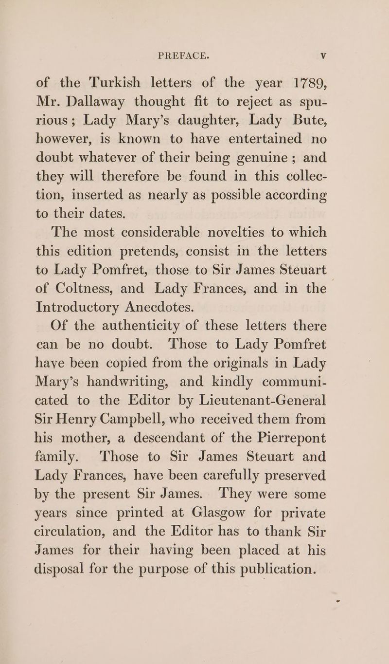 of the Turkish letters of the year 1789, Mr. Dallaway thought fit to reject as spu- rious; Lady Mary’s daughter, Lady Bute, however, is known to have entertained no doubt whatever of their being genuine ; and they will therefore be found in this collec- tion, inserted as nearly as possible according to their dates. The most considerable novelties to which this edition pretends, consist in the letters to Lady Pomfret, those to Sir James Steuart of Coltness, and Lady Frances, and in the Introductory Anecdotes. Of the authenticity of these letters there can be no doubt. Those to Lady Pomfret haye been copied from the originals in Lady Mary’s handwriting, and kindly communi- cated to the Editor by Lieutenant-General Sir Henry Campbell, who received them from his mother, a descendant of the Pierrepont family. Those to Sir James Steuart and Lady Frances, have been carefully preserved by the present Sir James. They were some years since printed at Glasgow for private circulation, and the Editor has to thank Sir James for their having been placed at his disposal for the purpose of this publication.