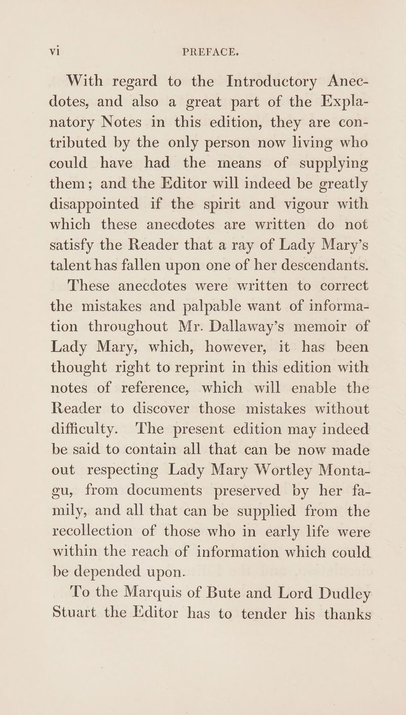 With regard to the Introductory Anec- dotes, and also a great part of the Expla- natory Notes in this edition, they are con- tributed by the only person now living who could have had the means of supplying them; and the Editor will indeed be greatly disappointed if the spirit and vigour with which these anecdotes are written do not satisfy the Reader that a ray of Lady Mary’s talent has fallen upon one of her descendants. These anecdotes were written to correct the mistakes and palpable want of informa- tion throughout Mr. Dallaway’s memoir of Lady Mary, which, however, it has been thought right to reprint in this edition with notes of reference, which will enable the Reader to discover those mistakes without difficulty. ‘The present edition may indeed be said to contain all that can be now made out respecting Lady Mary Wortley Monta- eu, from documents preserved by her fa- mily, and all that can be supplied from the recollection of those who in early life were within the reach of information which could be depended upon. To the Marquis of Bute and Lord Dudley Stuart the Editor has to tender his thanks —