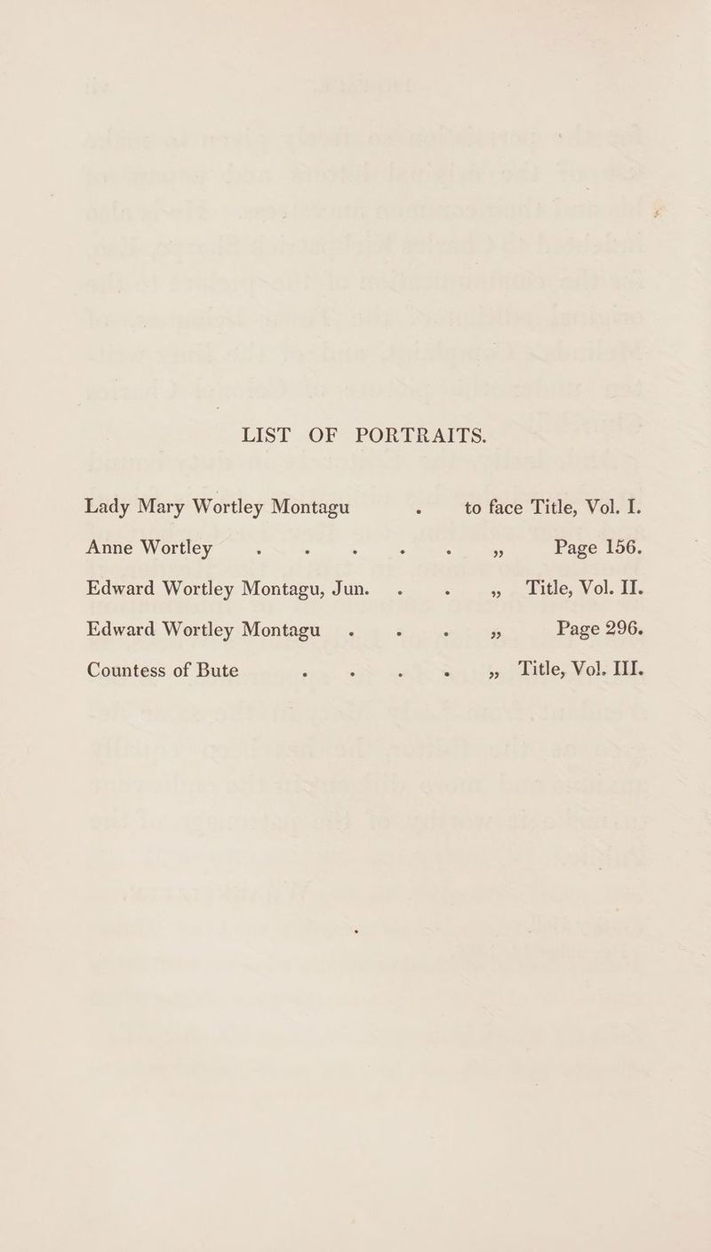 LIST OF PORTRAITS. Lady Mary Wortley Montagu : to face Title, Vol. I. Anne Wortley 99 Page 156. Edward Wortley Montagu, Jun. » = cle; Vol: If. Edward Wortley Montagu Fe Page 296. Countess of Bute P : : ‘ » Title, Vol. TI.