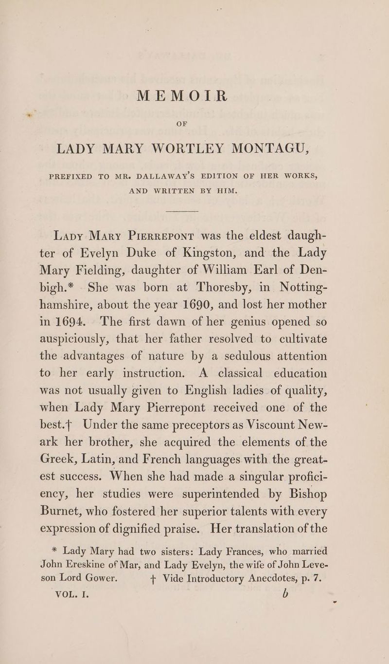 MEMOTLTR OF LADY MARY WORTLEY MONTAGU, PREFIXED TO MR. DALLAWAY’S EDITION OF HER WORKS, AND WRITTEN BY HIM. Lapy Mary Pierrepont was the eldest daugh- ter of Evelyn Duke of Kingston, and the Lady Mary Fielding, daughter of William Earl of Den- bigh.* . She was born at Thoresby, in Notting- hamshire, about the year 1690, and lost her mother in 1694. The first dawn of her genius opened so auspiciously, that her father resolved to cultivate the advantages of nature by a sedulous attention to her early instruction. A classical education was not usually given to English ladies of quality, when Lady Mary Pierrepont received one of the best.— Under the same preceptors as Viscount New- ark her brother, she acquired the elements of the Greek, Latin, and French languages. with the great- est success. When she had made a singular profici- ency, her studies were superintended by Bishop Burnet, who fostered her superior talents with every expression of dignified praise. Her translation of the * Lady Mary had two sisters: Lady Frances, who married John Ereskine of Mar, and Lady Evelyn, the wife of John Leve- son Lord Gower. + Vide Introductory Anecdotes, p. 7. MOLT: b
