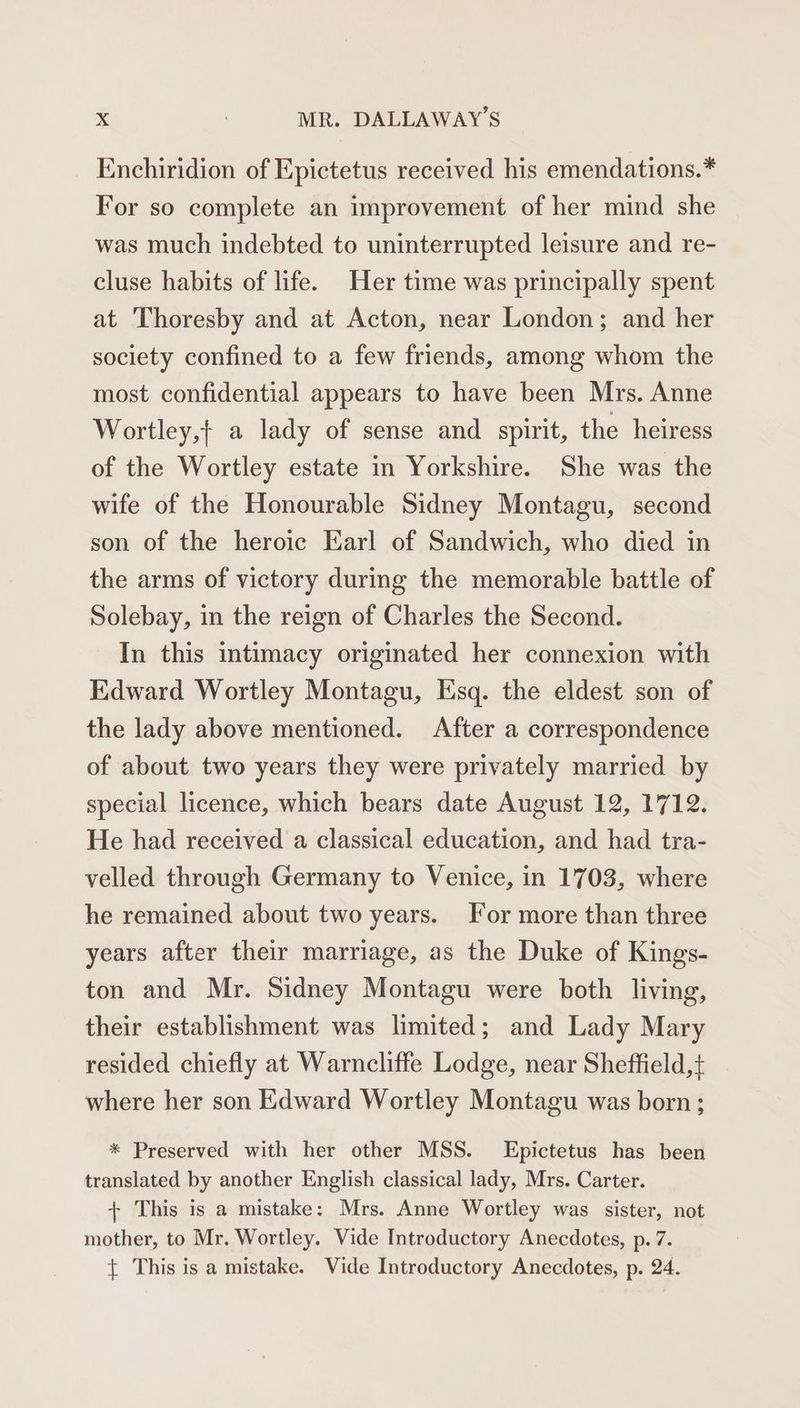 Enchiridion of Epictetus received his emendations.* For so complete an improvement of her mind she was much indebted to uninterrupted leisure and re- cluse habits of life. Her time was principally spent at 'Thoresby and at Acton, near London; and her society confined to a few friends, among whom the most confidential appears to have been Mrs. Anne Wortley,} a lady of sense and spirit, the heiress of the Wortley estate in Yorkshire. She was the wife of the Honourable Sidney Montagu, second son of the heroic Earl of Sandwich, who died in the arms of victory during the memorable battle of Solebay, in the reign of Charles the Second. In this intimacy originated her connexion with Edward Wortley Montagu, Esq. the eldest son of the lady above mentioned. After a correspondence of about two years they were privately married by special licence, which bears date August 12, 1712. He had received a classical education, and had tra- velled through Germany to Venice, in 1703, where he remained about two years. For more than three years after their marriage, as the Duke of Kings- ton and Mr. Sidney Montagu were both living, their establishment was limited; and Lady Mary resided chiefly at Warncliffe Lodge, near Sheffield,t where her son Edward Wortley Montagu was born; * Preserved with her other MSS. Epictetus has been translated by another English classical lady, Mrs. Carter. + This is a mistake: Mrs. Anne Wortley was sister, not mother, to Mr. Wortley. Vide Introductory Anecdotes, p. 7. { This is a mistake. Vide Introductory Anecdotes, p. 24.