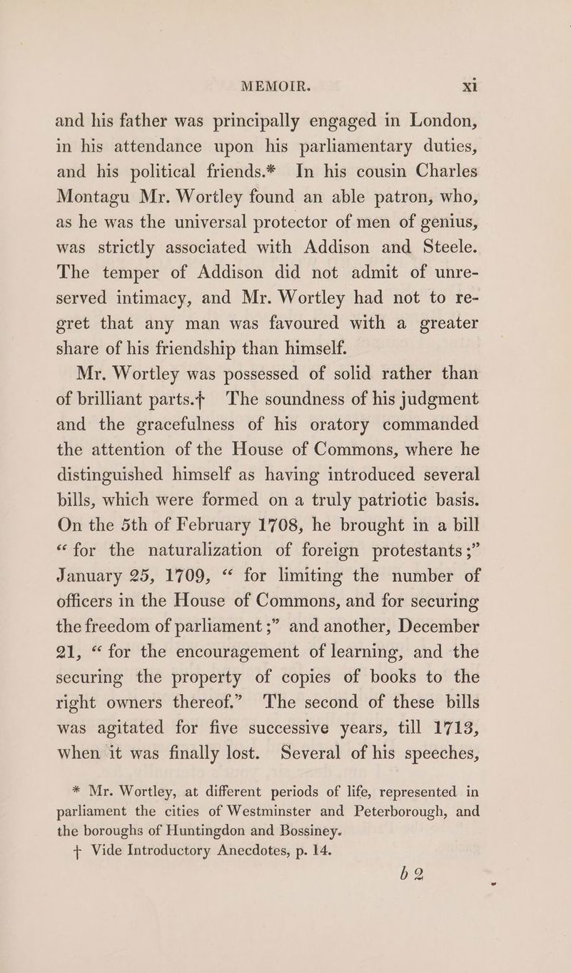 and his father was principally engaged in London, in his attendance upon his parliamentary duties, and his political friends.* In his cousin Charles Montagu Mr. Wortley found an able patron, who, as he was the universal protector of men of genius, was strictly associated with Addison and Steele. The temper of Addison did not admit of unre- served intimacy, and Mr. Wortley had not to re- egret that any man was favoured with a greater share of his friendship than himself. Mr. Wortley was possessed of solid rather than of brilliant parts. The soundness of his judgment and the gracefulness of his oratory commanded the attention of the House of Commons, where he distinguished himself as having introduced several bills, which were formed on a truly patriotic basis. On the 5th of February 1708, he brought in a bill “for the naturalization of foreign protestants ;” January 25, 1709, “ for limiting the number of officers in the House of Commons, and for securing the freedom of parliament ; 99 and another, December 21, “for the encouragement of learning, and the securing the property of copies of books to the right owners thereof.” ‘The second of these bills was agitated for five successive years, till 1713, When it was finally lost. Several of his speeches, * Mr. Wortley, at different periods of life, represented in parliament the cities of Westminster and Peterborough, and the boroughs of Huntingdon and Bossiney. + Vide Introductory Anecdotes, p. 14.