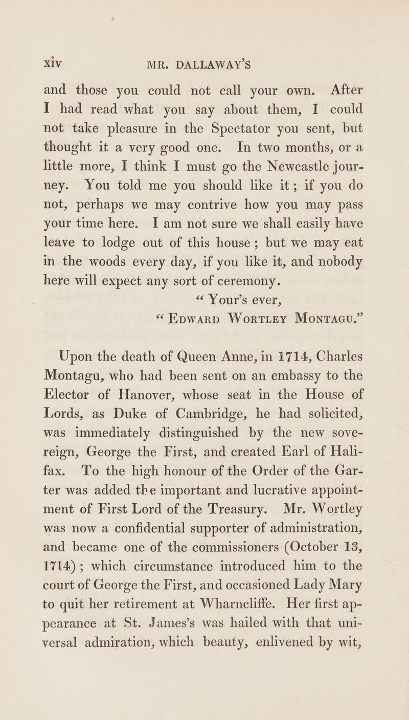 and those you could not call your own. After I had read what you say about them, I could not take pleasure in the Spectator you sent, but thought it a very good one. In two months, or a little more, I think I must go the Newcastle jour- ney. You told me you should like it; if you do not, perhaps we may contrive how you may pass your time here. I am not sure we shall easily have leave to lodge out of this house; but we may eat in the woods every day, if you like it, and nobody here will expect any sort of ceremony. “‘ Your’s ever, « Epwarp Wortley Monracu.” Upon the death of Queen Anne, in 1714, Charles Montagu, who had been sent on an embassy to the Elector of Hanover, whose seat in the House of Lords, as Duke of Cambridge, he had solicited, was immediately distinguished by the new sove- reign, George the First, and created Earl of Hali- fax. To the high honour of the Order of the Gar- ter was added the important and lucrative appoint- ment of First Lord of the Treasury. Mr. Wortley was now a confidential supporter of administration, and became one of the commissioners (October 13, 1714) ; which circumstance introduced him to the court of George the First, and occasioned Lady Mary to quit her retirement at Wharncliffe. Her first ap- pearance at St. James’s was hailed with that uni- versal admiration, which beauty, enlivened by wit,