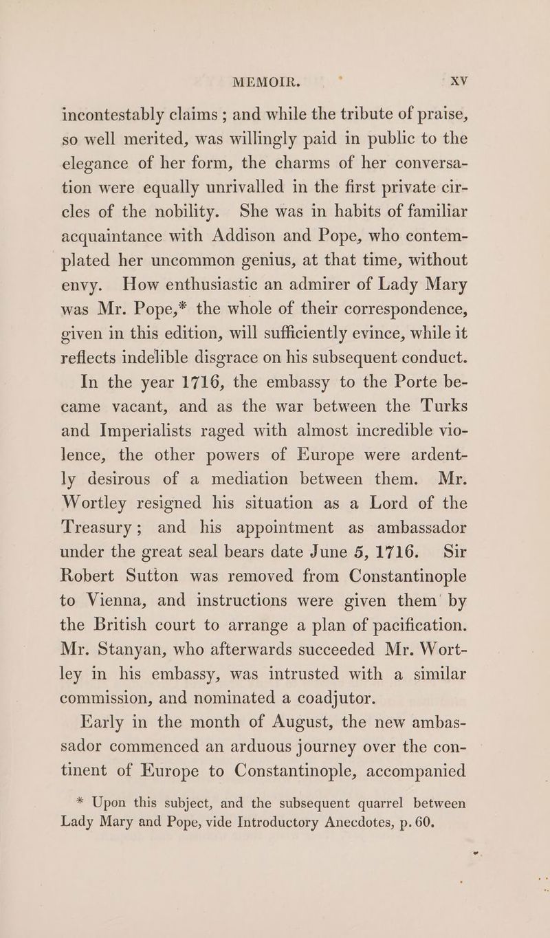 incontestably claims ; and while the tribute of praise, so well merited, was willingly paid in public to the elegance of her form, the charms of her conversa- tion were equally unrivalled in the first private cir- cles of the nobility. She was in habits of familiar acquaintance with Addison and Pope, who contem- plated her uncommon genius, at that time, without envy. How enthusiastic an admirer of Lady Mary was Mr. Pope,* the whole of their correspondence, given in this edition, will sufficiently evince, while it reflects indelible disgrace on his subsequent conduct. In the year 1716, the embassy to the Porte be- came vacant, and as the war between the Turks and Imperialists raged with almost incredible vio- lence, the other powers of Europe were ardent- ly desirous of a mediation between them. Mr. Wortley resigned his situation as a Lord of the Treasury; and his appointment as ambassador under the great seal bears date June 5,1716. Sir Robert Sutton was removed from Constantinople to Vienna, and instructions were given them’ by the British court to arrange a plan of pacification. Mr. Stanyan, who afterwards succeeded Mr. Wort- ley in his embassy, was intrusted with a similar commission, and nominated a coadjutor. Early in the month of August, the new ambas- sador commenced an arduous journey over the con- tinent of Europe to Constantinople, accompanied * Upon this subject, and the subsequent quarrel between Lady Mary and Pope, vide Introductory Anecdotes, p. 60.
