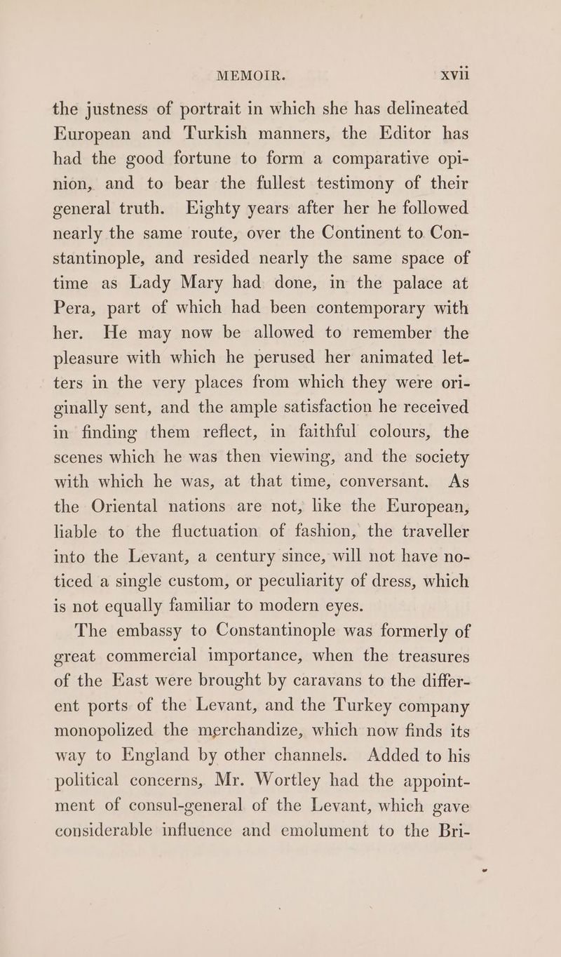 the justness of portrait in which she has delineated European and Turkish manners, the Editor has had the good fortune to form a comparative opi- nion, and to bear the fullest testimony of their general truth. Kighty years after her he followed nearly the same route, over the Continent to. Con- stantinople, and resided nearly the same space of time as Lady Mary had done, in the palace at Pera, part of which had been contemporary with her. He may now be allowed to remember the pleasure with which he perused her animated let- ters in the very places from which they were ori- ginally sent, and the ample satisfaction he received in finding them reflect, in faithful colours, the scenes which he was then viewing, and the society with which he was, at that time, conversant. As the Oriental nations are not, like the European, liable to the fluctuation of fashion, the traveller into the Levant, a century since, will not have no- ticed a single custom, or peculiarity of dress, which is not equally familiar to modern eyes. The embassy to Constantinople was formerly of great commercial importance, when the treasures of the East were brought by caravans to the differ- ent ports of the Levant, and the Turkey company monopolized the merchandize, which now finds its way to England by other channels. Added to his political concerns, Mr. Wortley had the appoint- ment of consul-general of the Levant, which gave considerable influence and emolument to the Bri-