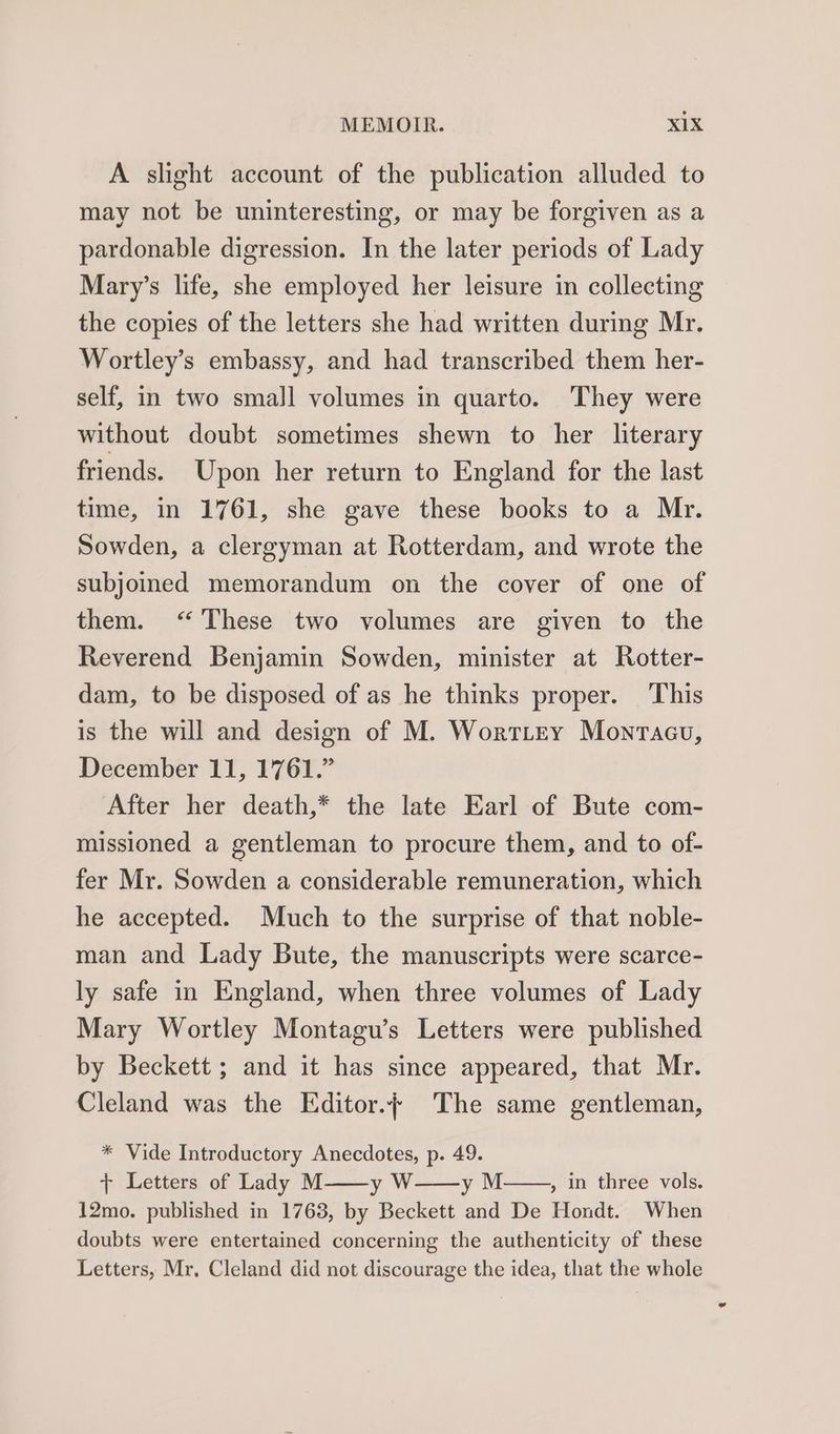 A slight account of the publication alluded to may not be uninteresting, or may be forgiven as a pardonable digression. In the later periods of Lady Mary’s life, she employed her leisure in collecting the copies of the letters she had written during Mr. Wortley’s embassy, and had transcribed them her- self, in two small volumes in quarto. They were without doubt sometimes shewn to her literary friends. Upon her return to England for the last time, in 1761, she gave these books to a Mr. Sowden, a clergyman at Rotterdam, and wrote the subjoined memorandum on the cover of one of them. “These two volumes are given to the Reverend Benjamin Sowden, minister at Rotter- dam, to be disposed of as he thinks proper. This is the will and design of M. Worttey Monracu, December 11, 1761.” After her death,* the late Earl of Bute com- missioned a gentleman to procure them, and to of- fer Mr. Sowden a considerable remuneration, which he accepted. Much to the surprise of that noble- man and Lady Bute, the manuscripts were scarce- ly safe in England, when three volumes of Lady Mary Wortley Montagu’s Letters were published by Beckett ; and it has since appeared, that Mr. Cleland was the Editor./ The same gentleman, * Vide Introductory Anecdotes, p. 49. + Letters of Lady M——y W yM , in three vols. 12mo. published in 1763, by Beckett and De Hondt. When doubts were entertained concerning the authenticity of these Letters, Mr, Cleland did not discourage the idea, that the whole