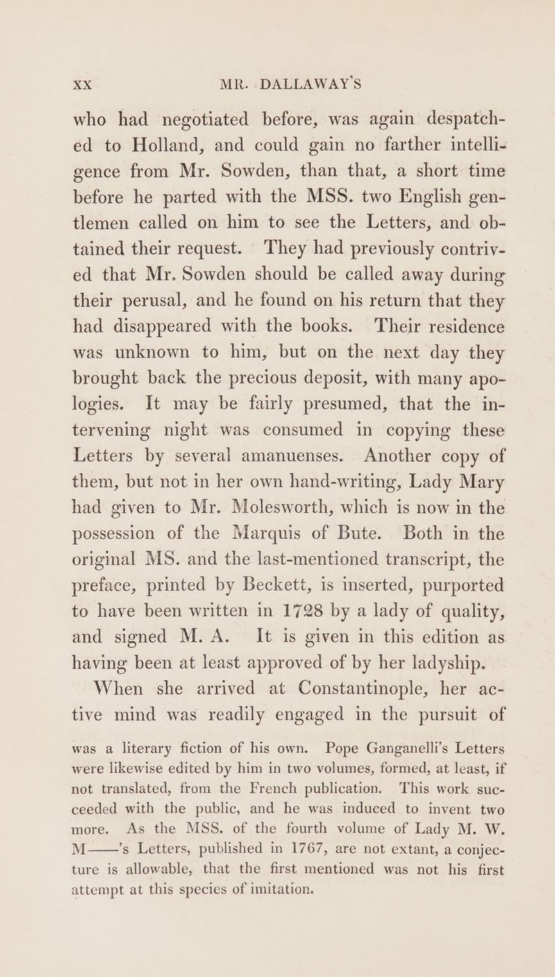 who had negotiated before, was again despatch- ed to Holland, and could gain no farther intelli- gence from Mr. Sowden, than that, a short time before he parted with the MSS. two English gen- tlemen called on him to see the Letters, and ob- tained their request. ‘They had previously contriv- ed that Mr. Sowden should be called away during their perusal, and he found on his return that they had disappeared with the books. Their residence was unknown to him, but on the next day they brought back the precious deposit, with many apo- logies. It may be fairly presumed, that the in- tervening night was consumed in copying these Letters by several amanuenses. Another copy of them, but not in her own hand-writing, Lady Mary had given to Mr. Molesworth, which is now in the possession of the Marquis of Bute. Both in the origmal MS. and the last-mentioned transcript, the preface, printed by Beckett, 1s inserted, purported to have been written in 1728 by a lady of quality, and signed M.A. It is given in this edition as having been at least approved of by her ladyship. When she arrived at Constantinople, her ac- tive mind was readily engaged in the pursuit of was a literary fiction of his own. Pope Ganganelli’s Letters were likewise edited by him in two volumes, formed, at least, if not translated, from the French publication. This work suc- ceeded with the public, and he was induced to invent two more. As the MSS. of the fourth volume of Lady M. W. M ’s Letters, published in 1767, are not extant, a conjec- ture is allowable, that the first mentioned was not his first attempt at this species of imitation.