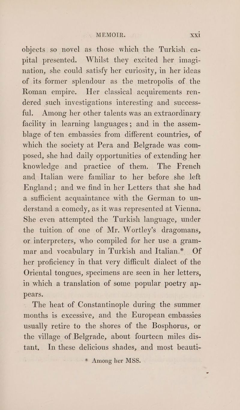 objects so novel as those which the Turkish ca- pital presented. Whilst they excited her imagi- nation, she could satisfy her curiosity, in her ideas of its former splendour as the metropolis of. the Roman empire. Her classical acquirements ren- dered such investigations interesting and success- ful. Among her other talents was an extraordinary facility in learning languages; and in the assem- blage of ten embassies from different countries, of which the society at Pera and Belgrade was com- posed, she had daily opportunities of extending her knowledge and practice of them. The French and Italian were familiar to her before she left England; and we find in her Letters that she had a sufficient acquaintance with the German to un- derstand a comedy, as it was represented at Vienna. She even attempted the Turkish language, under the tuition of one of Mr. Wortley’s dragomans, or interpreters, who compiled for her use a gram- mar and vocabulary in Turkish and Italian.* Of her proficiency in that very difficult dialect of the Oriental tongues, specimens are seen in her letters, in which a translation of some popular poetry ap- pears. The heat of Constantinople during the summer months is excessive, and the European embassies usually retire to the shores of the Bosphorus, or the village of Belgrade, about fourteen miles dis- tant. In these delicious shades, and most beauti- * Among her MSS.