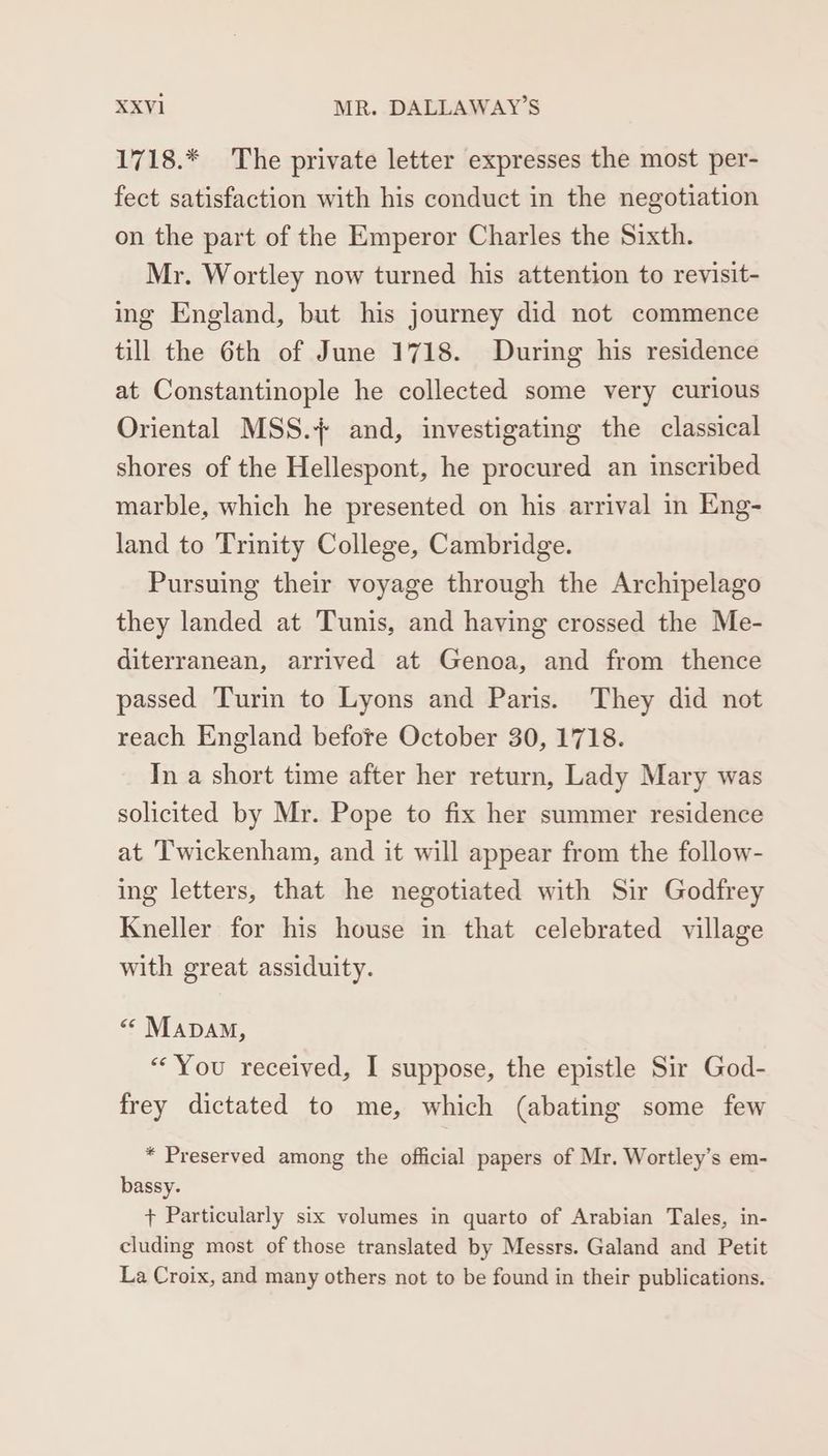 1718.* The private letter expresses the most per- fect satisfaction with his conduct in the negotiation on the part of the Emperor Charles the Sixth. Mr. Wortley now turned his attention to revisit- ing England, but his journey did not commence till the 6th of June 1718. During his residence at Constantinople he collected some very curious Oriental MSS.+ and, investigating the classical shores of the Hellespont, he procured an inscribed marble, which he presented on his arrival in Eng- land to Trinity College, Cambridge. Pursuing their voyage through the Archipelago they landed at ‘Tunis, and having crossed the Me- diterranean, arrived at Genoa, and from thence passed Turin to Lyons and Paris. They did not reach England befote October 30, 1718. In a short time after her return, Lady Mary was solicited by Mr. Pope to fix her summer residence at ‘Twickenham, and it will appear from the follow- ing letters, that he negotiated with Sir Godfrey Kneller for his house in that celebrated village with great assiduity. << MADAM, “You received, I suppose, the epistle Sir God- frey dictated to me, which (abating some few * Preserved among the official papers of Mr. Wortley’s em- bassy. + Particularly six volumes in quarto of Arabian Tales, in- cluding most of those translated by Messrs. Galand and Petit La Croix, and many others not to be found in their publications.