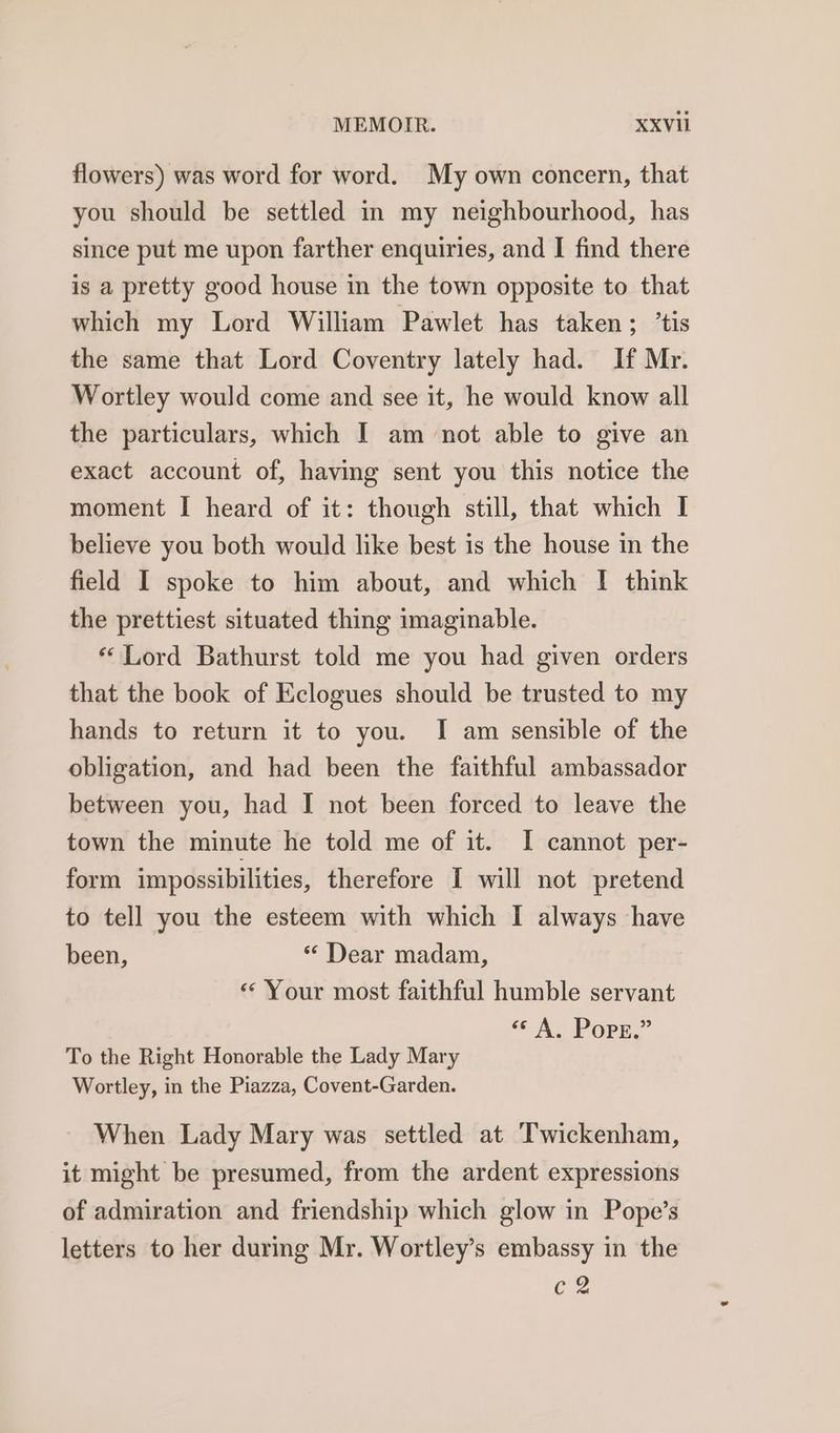 flowers) was word for word. My own concern, that you should be settled in my neighbourhood, has since put me upon farther enquiries, and I find there is a pretty good house in the town opposite to that which my Lord William Pawlet has taken; ’tis the same that Lord Coventry lately had. If Mr. Wortley would come and see it, he would know all the particulars, which I am not able to give an exact account of, having sent you this notice the moment I heard of it: though still, that which I believe you both would like best is the house in the field I spoke to him about, and which I think the prettiest situated thing imaginable. “Lord Bathurst told me you had given orders that the book of Eclogues should be trusted to my hands to return it to you. I am sensible of the obligation, and had been the faithful ambassador between you, had I not been forced to leave the town the minute he told me of it. I cannot per- form impossibilities, therefore I will not pretend to tell you the esteem with which I always have been, * Dear madam, « Your most faithful humble servant “© A. Popg.” To the Right Honorable the Lady Mary Wortley, in the Piazza, Covent-Garden. When Lady Mary was settled at Twickenham, it might be presumed, from the ardent expressions of admiration and friendship which glow in Pope’s letters to her durmg Mr. Wortley’s embassy in the Cm