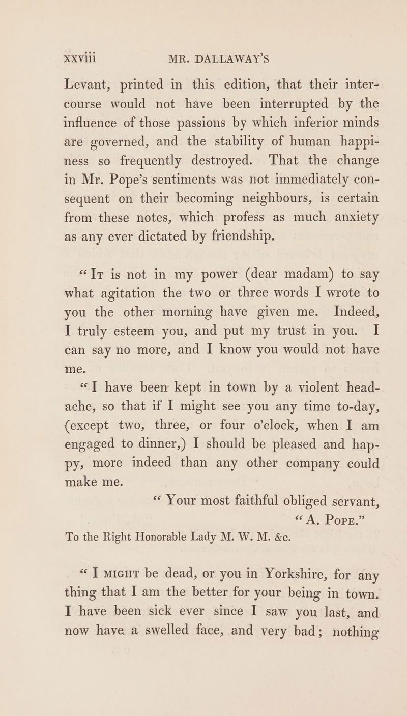 Levant, printed in this edition, that their inter- course would not have been interrupted by the influence of those passions by which inferior minds are governed, and the stability of human happi- ness so frequently destroyed. ‘That the change in Mr. Pope’s sentiments was not immediately con- sequent on their becoming neighbours, is certain from these notes, which profess as much anxiety as any ever dictated by friendship. “Ir is not in my power (dear madam) to say what agitation the two or three words I wrote to you the other morning have given me. Indeed, I truly esteem you, and put my trust in you. I can say no more, and I know you would not have me. «“T have been kept in town by a violent head- ache, so that if I might see you any time to-day, (except two, three, or four o’clock, when I am engaged to dinner,) I should be pleased and hap- py, more indeed than any other company could make me. « Your most faithful obliged servant, <A ork.” To the Right Honorable Lady M. W. M. &c. “| micut be dead, or you in Yorkshire, for any thing that I am the better for your being in town. I have been sick ever since I saw you last, and now have a swelled face, and very bad; nothing