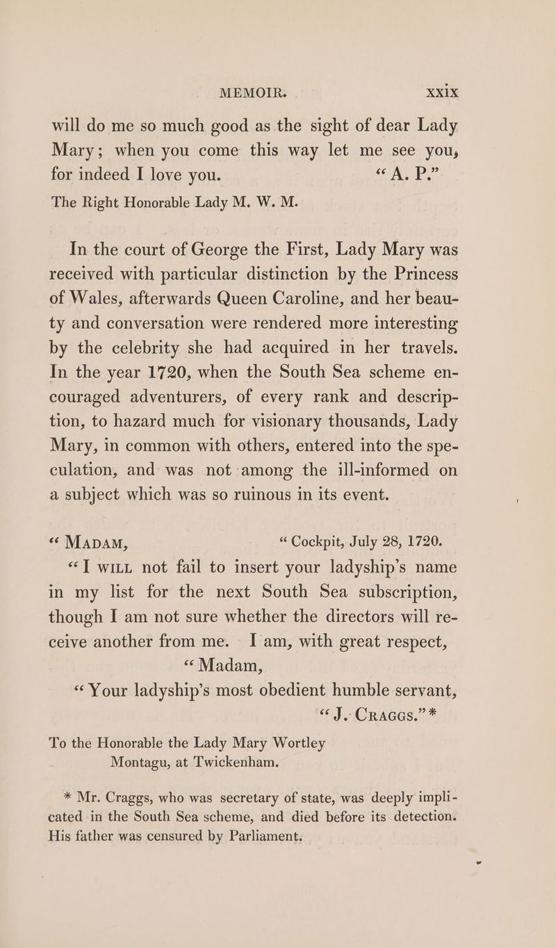 will do me so much good as the sight of dear Lady Mary; when you come this way let me see you, for indeed I love you. Lae The Right Honorable Lady M. W. M. In the court of George the First, Lady Mary was received with particular distinction by the Princess of Wales, afterwards Queen Caroline, and her beau- ty and conversation were rendered more interesting by the celebrity she had acquired in her travels. In the year 1720, when the South Sea scheme en- couraged adventurers, of every rank and descrip- tion, to hazard much for visionary thousands, Lady Mary, in common with others, entered into the spe- culation, and was not among the ill-informed on a subject which was so ruinous in its event. « Mapam, “ Cockpit, July 28, 1720. “TI wit not fail to insert your ladyship’s name in my list for the next South Sea subscription, though I am not sure whether the directors will re- ceive another from me. I am, with great respect, ‘‘ Madam, “Your ladyship’s most obedient humble servant, “J. Cracas.”* To the Honorable the Lady Mary Wortley Montagu, at Twickenham. * Mr. Craggs, who was secretary of state, was deeply impli- cated in the South Sea scheme, and died before its detection. His father was censured by Parliament.